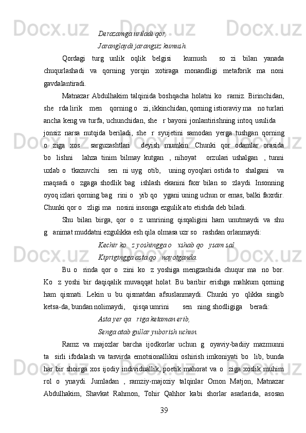 Derazamga uriladi qor,
Jaranglaydi jarangsiz kumush.
Qordagi   turg unlik   oqlik   belgisi   kumush   so zi   bilan   yanada   
chuqurlashadi   va   qorning   yorqin   xotiraga   monandligi   metaforik   ma noni	

gavdalantiradi.
Matnazar   Abdulhakim   talqinida   boshqacha   holatni   ko ramiz.   Birinchidan,	

she rda lirik  men  qorning o zi, ikkinchidan, qorning istioraviy ma no turlari	
    
ancha keng va turfa, uchunchidan, she r bayoni jonlantirishning intoq usulida 	
 
jonsiz   narsa   nutqida   beriladi,   she r   syujetini   samodan   yerga   tushgan   qorning	

o ziga   xos   sarguzashtlari   deyish   mumkin.   Chunki   qor   odamlar   orasida	
  
bo lishni   lahza   tinim   bilmay   kutgan ,   nihoyat   orzulari   ushalgan ,   tunni
    
uxlab o tkazuvchi   sen ni  uyg otib,  uning oyoqlari ostida to shalgani  va	
      
maqsadi   o zgaga   shodlik   bag ishlash   ekanini   faxr   bilan   so zlaydi.   Insonning	
  
oyoq izlari qorning bag rini o yib qo ygani uning uchun or emas, balki faxrdir.	
  
Chunki qor o zligi ma nosini insonga ezgulik ato etishda deb biladi.	
 
Shu   bilan   birga,   qor   o z   umrining   qisqaligini   ham   unutmaydi   va   shu	

g animat muddatni ezgulikka esh qila olmasa uzr so rashdan orlanmaydi:	
 
Kechir ko z yoshingga o xshab qo ysam sal	
  
Kiprigingga asta qo nayotganda.	

Bu   o rinda   qor   o zini   ko z   yoshiga   mengzashida   chuqur   ma no   bor.	
   
Ko z   yoshi   bir   daqiqalik   muvaqqat   holat.   Bu   baribir   erishga   mahkum   qorning	

ham   qismati.   Lekin   u   bu   qismatdan   afsuslanmaydi.   Chunki   yo qlikka   singib	

ketsa-da, bundan nolimaydi,  qisqa umrini   sen ning shodligiga  beradi:	
    
Asta yer qa riga ketaman erib,

Senga atab gullar yuborish uchun.
Ramz   va   majozlar   barcha   ijodkorlar   uchun   g oyaviy-badiiy   mazmunni	

ta sirli   ifodalash   va   tasvirda   emotsionallikni   oshirish   imkoniyati   bo lib,   bunda	
 
har   bir   shoirga   xos   ijodiy   individuallik,   poetik   mahorat   va   o ziga   xoslik   muhim	

rol   o ynaydi.   Jumladan   ,   ramziy-majoziy   talqinlar   Omon   Matjon,   Matnazar	

Abdulhakim,   Shavkat   Rahmon,   Tohir   Qahhor   kabi   shorlar   asarlarida,   asosan
39 