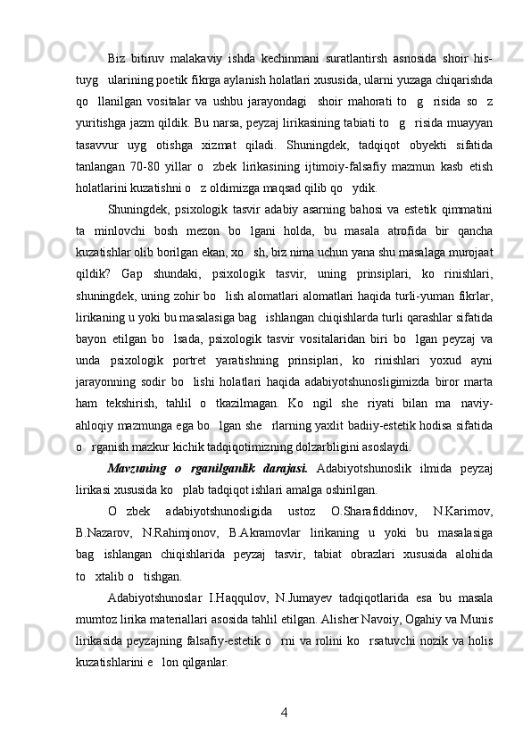 Biz   bitiruv   malakaviy   ishda   kechinmani   suratlantirsh   asnosida   shoir   his-
tuyg ularining poetik fikrga aylanish holatlari xususida, ularni yuzaga chiqarishda
qo llanilgan   vositalar   va   ushbu   jarayondagi     shoir   mahorati   to g risida   so z	
   
yuritishga jazm qildik. Bu narsa, peyzaj lirikasining tabiati to g risida muayyan	
 
tasavvur   uyg otishga   xizmat   qiladi.   Shuningdek,   tadqiqot   obyekti   sifatida	

tanlangan   70-80   yillar   o zbek   lirikasining   ijtimoiy-falsafiy   mazmun   kasb   etish	

holatlarini kuzatishni o z oldimizga maqsad qilib qo ydik.	
 
Shuningdek,   psixologik   tasvir   adabiy   asarning   bahosi   va   estetik   qimmatini
ta minlovchi   bosh   mezon   bo lgani   holda,   bu   masala   atrofida   bir   qancha	
 
kuzatishlar olib borilgan ekan, xo sh, biz nima uchun yana shu masalaga murojaat	

qildik?   Gap   shundaki,   psixologik   tasvir,   uning   prinsiplari,   ko rinishlari,	

shuningdek, uning zohir bo lish alomatlari alomatlari haqida turli-yuman fikrlar,	

lirikaning u yoki bu masalasiga bag ishlangan chiqishlarda turli qarashlar sifatida	

bayon   etilgan   bo lsada,   psixologik   tasvir   vositalaridan   biri   bo lgan   peyzaj   va	
 
unda   psixologik   portret   yaratishning   prinsiplari,   ko rinishlari   yoxud   ayni	

jarayonning   sodir   bo lishi   holatlari   haqida   adabiyotshunosligimizda   biror   marta	

ham   tekshirish,   tahlil   o tkazilmagan.   Ko ngil   she riyati   bilan   ma naviy-	
   
ahloqiy mazmunga ega bo lgan she rlarning yaxlit badiiy-estetik hodisa sifatida
 
o rganish mazkur kichik tadqiqotimizning dolzarbligini asoslaydi.	

Mavzuning   o rganilganlik   darajasi.  	
 Adabiyotshunoslik   ilmida   peyzaj
lirikasi xususida ko plab tadqiqot ishlari amalga oshirilgan. 

O zbek   adabiyotshunosligida   ustoz   O.Sharafiddinov,   N.Karimov,	

B.Nazarov,   N.Rahimjonov,   B.Akramovlar   lirikaning   u   yoki   bu   masalasiga
bag ishlangan   chiqishlarida   peyzaj   tasvir,   tabiat   obrazlari   xususida   alohida	

to xtalib o tishgan.
 
Adabiyotshunoslar   I.Haqqulov,   N.Jumayev   tadqiqotlarida   esa   bu   masala
mumtoz lirika materiallari asosida tahlil etilgan. Alisher Navoiy, Ogahiy va Munis
lirikasida   peyzajning   falsafiy-estetik   o rni   va  rolini   ko rsatuvchi   nozik   va  holis	
 
kuzatishlarini e lon qilganlar. 	

4 
