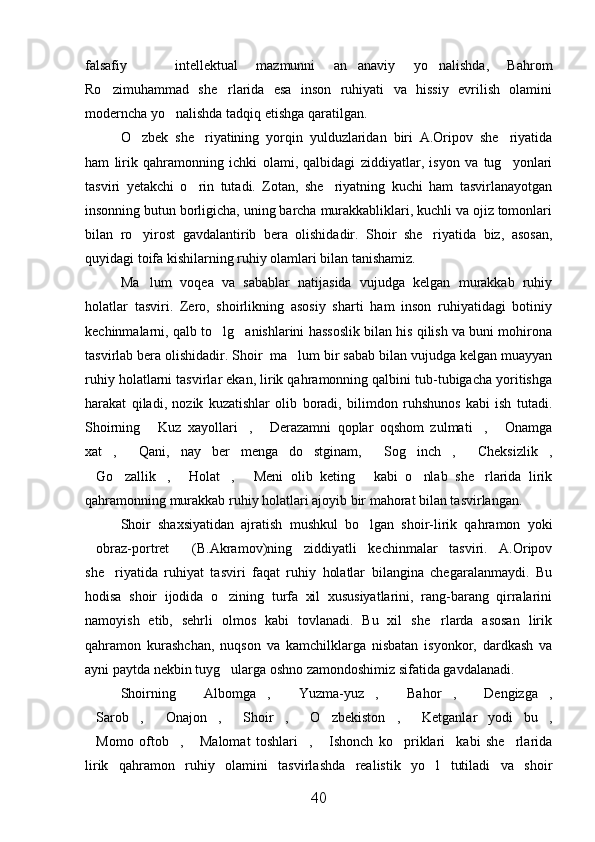 falsafiy     intellektual   mazmunni   an anaviy   yo nalishda,   Bahrom  
Ro zimuhammad   she rlarida   esa   inson   ruhiyati   va   hissiy   evrilish   olamini	
 
moderncha yo nalishda tadqiq etishga qaratilgan. 	

O zbek   she riyatining   yorqin   yulduzlaridan   biri   A.Oripov   she riyatida	
  
ham   lirik   qahramonning   ichki   olami,   qalbidagi   ziddiyatlar,   isyon   va   tug yonlari	

tasviri   yetakchi   o rin   tutadi.   Zotan,   she riyatning   kuchi   ham   tasvirlanayotgan	
 
insonning butun borligicha, uning barcha murakkabliklari, kuchli va ojiz tomonlari
bilan   ro yirost   gavdalantirib   bera   olishidadir.   Shoir   she riyatida   biz,   asosan,	
 
quyidagi toifa kishilarning ruhiy olamlari bilan tanishamiz.
Ma lum   voqea   va   sabablar   natijasida   vujudga   kelgan   murakkab   ruhiy

holatlar   tasviri.   Zero,   shoirlikning   asosiy   sharti   ham   inson   ruhiyatidagi   botiniy
kechinmalarni, qalb to lg anishlarini hassoslik bilan his qilish va buni mohirona	
 
tasvirlab bera olishidadir. Shoir  ma lum bir sabab bilan vujudga kelgan muayyan	

ruhiy holatlarni tasvirlar ekan, lirik qahramonning qalbini tub-tubigacha yoritishga
harakat   qiladi,   nozik   kuzatishlar   olib   boradi,   bilimdon   ruhshunos   kabi   ish   tutadi.
Shoirning   Kuz   xayollari ,   Derazamni   qoplar   oqshom   zulmati ,   Onamga	
    
xat ,   Qani,   nay   ber   menga   do stginam,   Sog inch ,   Cheksizlik ,	
       
Go zallik ,   Holat ,   Meni   olib   keting   kabi   o nlab   she rlarida   lirik	
        
qahramonning murakkab ruhiy holatlari ajoyib bir mahorat bilan tasvirlangan.
Shoir   shaxsiyatidan   ajratish   mushkul   bo lgan   shoir-lirik   qahramon   yoki	

obraz-portret   (B.Akramov)ning   ziddiyatli   kechinmalar   tasviri.   A.Oripov	
 
she riyatida   ruhiyat   tasviri   faqat   ruhiy   holatlar   bilangina   chegaralanmaydi.   Bu	

hodisa   shoir   ijodida   o zining   turfa   xil   xususiyatlarini,   rang-barang   qirralarini	

namoyish   etib,   sehrli   olmos   kabi   tovlanadi.   Bu   xil   she rlarda   asosan   lirik	

qahramon   kurashchan,   nuqson   va   kamchilklarga   nisbatan   isyonkor,   dardkash   va
ayni paytda nekbin tuyg ularga oshno zamondoshimiz sifatida gavdalanadi.	

Shoirning   Albomga ,   Yuzma-yuz ,   Bahor ,   Dengizga ,	
       
Sarob ,   Onajon ,   Shoir ,   O zbekiston ,   Ketganlar   yodi   bu ,	
          
Momo   oftob ,   Malomat   toshlari ,   Ishonch   ko priklari kabi   she rlarida
       
lirik   qahramon   ruhiy   olamini   tasvirlashda   realistik   yo l   tutiladi   va   shoir	

40 