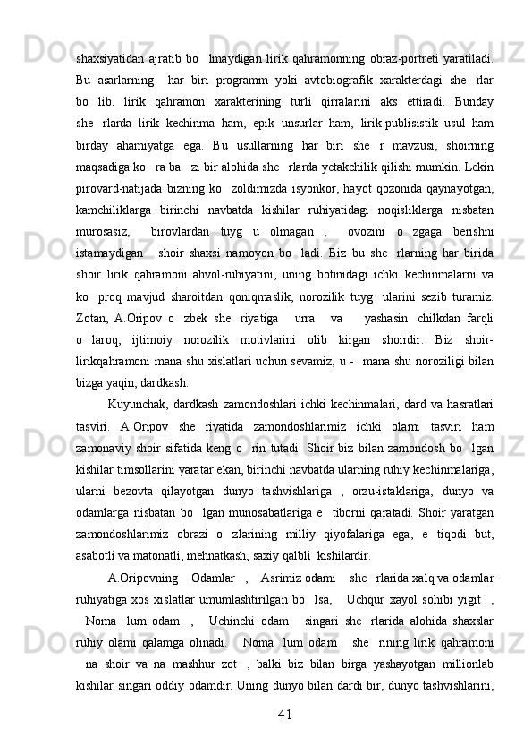 shaxsiyatidan   ajratib   bo lmaydigan   lirik   qahramonning   obraz-portreti   yaratiladi.
Bu   asarlarning     har   biri   programm   yoki   avtobiografik   xarakterdagi   she rlar	

bo lib,   lirik   qahramon   xarakterining   turli   qirralarini   aks   ettiradi.   Bunday	

she rlarda   lirik   kechinma   ham,   epik   unsurlar   ham,   lirik-publisistik   usul   ham

birday   ahamiyatga   ega.   Bu   usullarning   har   biri   she r   mavzusi,   shoirning	

maqsadiga ko ra ba zi bir alohida she rlarda yetakchilik qilishi mumkin. Lekin	
  
pirovard-natijada   bizning   ko zoldimizda   isyonkor,   hayot   qozonida   qaynayotgan,	

kamchiliklarga   birinchi   navbatda   kishilar   ruhiyatidagi   noqisliklarga   nisbatan
murosasiz,   birovlardan   tuyg u   olmagan ,   ovozini   o zgaga   berishni	
    
istamaydigan   shoir   shaxsi   namoyon   bo ladi.   Biz   bu   she rlarning   har   birida
  
shoir   lirik   qahramoni   ahvol-ruhiyatini,   uning   botinidagi   ichki   kechinmalarni   va
ko proq   mavjud   sharoitdan   qoniqmaslik,   norozilik   tuyg ularini   sezib   turamiz.	
 
Zotan,   A.Oripov   o zbek   she riyatiga   urra   va     yashasin chilkdan   farqli	
     
o laroq,   ijtimoiy   norozilik   motivlarini   olib   kirgan   shoirdir.   Biz   shoir-	

lirikqahramoni mana shu xislatlari  uchun sevamiz,  u -   mana shu noroziligi bilan
bizga yaqin, dardkash.
Kuyunchak,   dardkash   zamondoshlari   ichki   kechinmalari,   dard   va   hasratlari
tasviri.   A.Oripov   she riyatida   zamondoshlarimiz   ichki   olami   tasviri   ham	

zamonaviy   shoir   sifatida   keng   o rin   tutadi.   Shoir   biz   bilan   zamondosh   bo lgan	
 
kishilar timsollarini yaratar ekan, birinchi navbatda ularning ruhiy kechinmalariga,
ularni   bezovta   qilayotgan   dunyo   tashvishlariga   ,   orzu-istaklariga,   dunyo   va
odamlarga   nisbatan   bo lgan   munosabatlariga   e tiborni   qaratadi.   Shoir   yaratgan	
 
zamondoshlarimiz   obrazi   o zlarining   milliy   qiyofalariga   ega,   e tiqodi   but,	
 
asabotli va matonatli, mehnatkash, saxiy qalbli  kishilardir.
A.Oripovning  Odamlar ,  Asrimiz odami  she rlarida xalq va odamlar	
    
ruhiyatiga   xos   xislatlar   umumlashtirilgan   bo lsa,   Uchqur   xayol   sohibi   yigit ,	
  
Noma lum   odam ,   Uchinchi   odam   singari   she rlarida   alohida   shaxslar	
     
ruhiy   olami   qalamga   olinadi.   Noma lum   odam   she rining   lirik   qahramoni	
   
na   shoir   va   na   mashhur   zot ,   balki   biz   bilan   birga   yashayotgan   millionlab	
 
kishilar singari oddiy odamdir. Uning dunyo bilan dardi bir, dunyo tashvishlarini,
41 