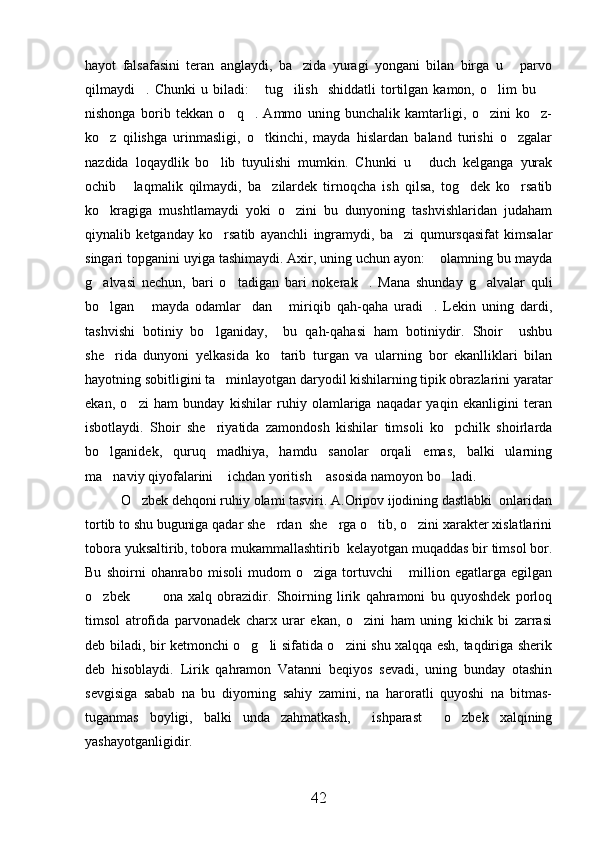 hayot   falsafasini   teran   anglaydi,   ba zida   yuragi   yongani   bilan   birga   u   parvo 
qilmaydi .  Chunki   u  biladi:   tug ilish     shiddatli  tortilgan  kamon,  o lim   bu 	
    
nishonga   borib   tekkan   o q .   Ammo   uning   bunchalik   kamtarligi,   o zini   ko z-	
   
ko z   qilishga   urinmasligi,   o tkinchi,   mayda   hislardan   baland   turishi   o zgalar	
  
nazdida   loqaydlik   bo lib   tuyulishi   mumkin.   Chunki   u   duch   kelganga   yurak	
 
ochib   laqmalik   qilmaydi,   ba zilardek   tirnoqcha   ish   qilsa,   tog dek   ko rsatib	
   
ko kragiga   mushtlamaydi   yoki   o zini   bu   dunyoning   tashvishlaridan   judaham	
 
qiynalib   ketganday   ko rsatib   ayanchli   ingramydi,   ba zi   qumursqasifat   kimsalar	
 
singari topganini uyiga tashimaydi. Axir, uning uchun ayon:  olamning bu mayda	

g alvasi   nechun,   bari   o tadigan   bari   nokerak .   Mana   shunday   g alvalar   quli	
   
bo lgan   mayda   odamlar dan   miriqib   qah-qaha   uradi .   Lekin   uning   dardi,
    
tashvishi   botiniy   bo lganiday,     bu   qah-qahasi   ham   botiniydir.   Shoir     ushbu	

she rida   dunyoni   yelkasida   ko tarib   turgan   va   ularning   bor   ekanlliklari   bilan	
 
hayotning sobitligini ta minlayotgan daryodil kishilarning tipik obrazlarini yaratar	

ekan,   o zi   ham   bunday   kishilar   ruhiy   olamlariga   naqadar   yaqin   ekanligini   teran	

isbotlaydi.   Shoir   she riyatida   zamondosh   kishilar   timsoli   ko pchilk   shoirlarda	
 
bo lganidek,   quruq   madhiya,   hamdu   sanolar   orqali   emas,   balki   ularning	

ma naviy qiyofalarini  ichdan yoritish  asosida namoyon bo ladi.
   
O zbek dehqoni ruhiy olami tasviri. A.Oripov ijodining dastlabki  onlaridan	

tortib to shu buguniga qadar she rdan  she rga o tib, o zini xarakter xislatlarini	
   
tobora yuksaltirib, tobora mukammallashtirib  kelayotgan muqaddas bir timsol bor.
Bu   shoirni   ohanrabo   misoli   mudom   o ziga   tortuvchi   million   egatlarga   egilgan	
 
o zbek     ona   xalq   obrazidir.   Shoirning   lirik   qahramoni   bu   quyoshdek   porloq	
  
timsol   atrofida   parvonadek   charx   urar   ekan,   o zini   ham   uning   kichik   bi   zarrasi	

deb biladi, bir ketmonchi o g li sifatida o zini shu xalqqa esh, taqdiriga sherik	
  
deb   hisoblaydi.   Lirik   qahramon   Vatanni   beqiyos   sevadi,   uning   bunday   otashin
sevgisiga   sabab   na   bu   diyorning   sahiy   zamini,   na   haroratli   quyoshi   na   bitmas-
tuganmas   boyligi,   balki   unda   zahmatkash,   ishparast   o zbek   xalqining	
  
yashayotganligidir.
42 