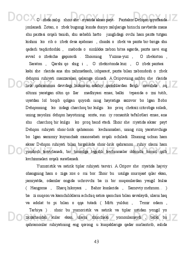 O zbek xalqi   shoir she riyatida aksar payt   Paxtakor Dehqon qiyofasida  
jonlanadi. Zotan, o zbek bugungi kunda dunyo xalqlariga birinchi navbatda mana	

shu   paxtasi   orqali   tanish,   shu   sababli   hatto   junglidagi   ovchi   ham   paxta   tutgan	

kishini     ko rib   o zbek   desa   ajabmas ,   chunki   o zbek   va   paxta   bir-biriga   shu	
   
qadarli   taqdirdoshki   ,   maboda   o simlikka   zabon   bitsa   agarda,   paxta   navi   eng	
 
avval   o zbekcha   gapirardi .   Shoirning   Yuzma-yuz ,   O zbekiston ,	
      
Saraton ,  Qarshi qo shig i ,  O zbekistonda kuz ,  O zbek paxtasi	
           
kabi   she rlarida   ana   shu   zahmatkash,   ishparast,   paxta   bilan   zabondosh   o zbek	
 
dehqoni   ruhiyati   manzaralari   qalamga   olinadi.   A.Oripovning   ushbu   she rlarida	

lirik   qahramonni   davrdagi   hukmron   adabiy   qarashlardan   farqli     ravishda   oq	

oltinni   yaratgan   oltin   qo llar   madhiyasi   emas,   balki   tepasida   o zni   tutib,	
   
uyatdan   lol   boqib   qolgan   quyosh ning   hayratiga   sazovor   bo lgan   Bobo	
 
Dehqonning  ko zidagi charchoq bir kulgu  ko proq   cheksiz iztirobga soladi,	
   
uning   xayolini   dehqon   hayotining     soxta,   sun iy   romantik   tafsilotlari   emas,   ana	

shu   charchoq   bir   kulgu   ko proq   band   etadi.   Shoir   she riyatida   aksar     payt	
   
Dehqon   ruhiyati   shoir-lirik   qahramon     kechinmalari,   uning   rizq   yaratuvchiga
bo lgan   samimiy   kuyunchak   munosabati   orqali   ochiladi.   Shuning   uchun   ham	

aksar   Dehqon   ruhiyati   bilan   birgalikda   shoir-lirik   qahramon     ruhiy   olami   ham
yondosh   tasvirlanadi,   bir   timsolga   tegishli   kechinmalar   ikkinchi   timsol   qalb
kechinmalari orqali suratlanadi.
Yumoristik   va   satirik   tiplar   ruhiyati   tasvir i .   A.Oripov   she riyatida   hajviy	

ohangning   ham   o ziga   xos   o rni   bor.   Shoir   bu     usulga   murojaat   qilar   ekan,	
 
jamiyatda,   odamlar   ongida   uchrovchi   ba zi   bir   nuqsonlardan   yengil   kulsa	

( Hangoma ,  Sharq hikoyasi ,  Bahor kunlarida ,  Samoviy mehmon... )	
       
ba zi nuqson va kamchiliklarni achchiq satira qamchisi bilan savalaydi, ularni haq

va   adolat   to pi   bilan   o qqa   tutadi   ( Mitti   yulduz ,   Temir   odam ,	
     
Tarbiya )   .   shoir   bu   yumoristik   va   satirik   va   tiplar   ustidan   yengil   yo	
 
zaxarhandali   kular   ekan,   ularni   shunchaki   yomonlamaydi ,   balki   bu	
 
qahramonlar   ruhiyatining   eng   qorong u   kunjaklariga   qadar   nurlantirib,   aslida	

43 