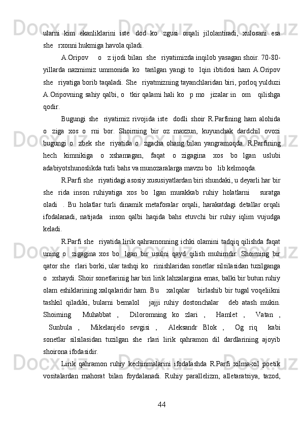 ularni   kim   ekanliklarini   iste dod   ko zgusi   orqali   jilolantiradi,   xulosani   esa 
she rxonni hukmiga havola qiladi.	

A.Oripov   o z ijodi bilan  she riyatimizda inqilob yasagan shoir. 70-80-	
  
yillarda   nazmimiz   ummonida   ko tarilgan   yangi   to lqin   ibtidosi   ham   A.Oripov	
 
she riyatiga borib taqaladi. She riyatmizning tayanchlaridan biri, porloq yulduzi	
 
A.Oripovning sahiy qalbi, o tkir qalami hali ko p mo jizalar in om     qilishga	
   
qodir.
Bugungi   she riyatimiz   rivojida   iste dodli   shoir   R.Parfining   ham   alohida	
 
o ziga   xos   o rni   bor.   Shoirning   bir   oz   maxzun,   kuyunchak   dardchil   ovozi	
 
bugungi   o zbek   she riyatida   o zgacha   ohang   bilan   yangramoqda.   R.Parfining	
  
hech   kimnikiga   o xshamagan,   faqat   o zigagina   xos   bo lgan   uslubi	
  
adabiyotshunoslikda turli bahs va munozaralarga mavzu bo lib kelmoqda.	

R.Parfi she riyatidagi asosiy xususiyatlardan biri shundaki, u deyarli har bir	

she rida   inson   ruhiyatiga   xos   bo lgan   murakkab   ruhiy   holatlarni   suratga	
  
oladi .   Bu   holatlar   turli   dinamik   metaforalar   orqali,   harakatdagi   detallar   orqali

ifodalanadi,   natijada     inson   qalbi   haqida   bahs   etuvchi   bir   ruhiy   iqlim   vujudga
keladi.
R.Parfi she riyatida lirik qahramonning ichki olamini tadqiq qilishda faqat	

uning   o zigagina   xos   bo lgan   bir   usulni   qayd   qilish   muhimdir.   Shoirning   bir	
 
qator she rlari borki, ular tashqi ko rinishlaridan sonetlar silsilasidan tuzilganga
 
o xshaydi. Shoir sonetlarinig har biri lirik lahzalargina emas, balki bir butun ruhiy	

olam eshiklarining xalqalaridir ham. Bu  xalqalar  birlashib bir tugal voqeliikni	
 
tashkil   qiladiki,   bularni   bemalol   jajji   ruhiy   dostonchalar   deb   atash   mukin.	
 
Shoirning   Muhabbat ,   Diloromning   ko zlari ,   Hamlet ,   Vatan ,	
        
Sunbula ,   Mikelanjelo   sevgisi ,   Aleksandr   Blok ,   Og riq   kabi	
        
sonetlar   silsilasidan   tuzilgan   she rlari   lirik   qahramon   dil   dardlarining   ajoyib	

shoirona ifodasidir.
Lirik   qahramon   ruhiy   kechinmalarini   ifodalashda   R.Parfi   xilma-xil   poetik
vositalardan   mahorat   bilan   foydalanadi.   Ruhiy   parallelizm,   alletaratsiya,   tazod,
44 