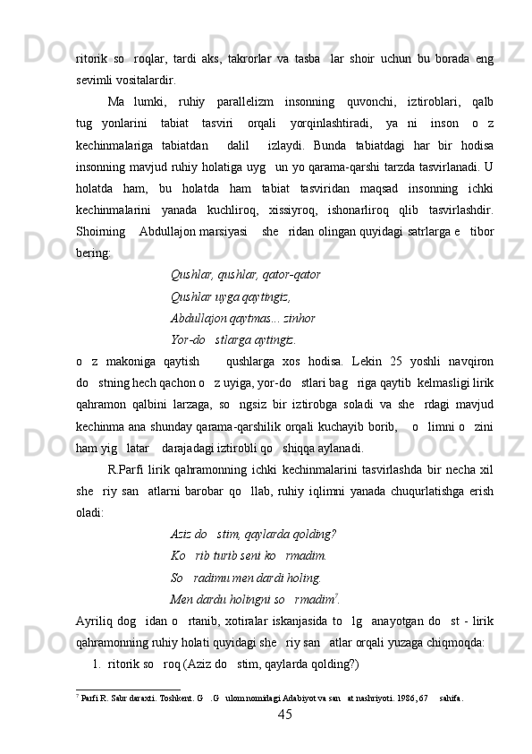 ritorik   so roqlar,   tardi   aks,   takrorlar   va   tasba lar   shoir   uchun   bu   borada   eng 
sevimli vositalardir.
Ma lumki,   ruhiy   parallelizm   insonning   quvonchi,   iztiroblari,   qalb

tug yonlarini   tabiat   tasviri   orqali   yorqinlashtiradi,   ya ni   inson   o z	
  
kechinmalariga   tabiatdan   dalil   izlaydi.   Bunda   tabiatdagi   har   bir   hodisa	
 
insonning mavjud ruhiy holatiga uyg un yo qarama-qarshi tarzda tasvirlanadi. U	

holatda   ham,   bu   holatda   ham   tabiat   tasviridan   maqsad   insonning   ichki
kechinmalarini   yanada   kuchliroq,   xissiyroq,   ishonarliroq   qlib   tasvirlashdir.
Shoirning  Abdullajon marsiyasi  she ridan olingan quyidagi satrlarga e tibor	
   
bering:
Qushlar, qushlar, qator-qator
Qushlar uyga qaytingiz,
Abdullajon qaytmas... zinhor
Yor-do stlarga aytingiz.	

o z   makoniga   qaytish     qushlarga   xos   hodisa.   Lekin   25   yoshli   navqiron	
 
do stning hech qachon o z uyiga, yor-do stlari bag riga qaytib  kelmasligi lirik
   
qahramon   qalbini   larzaga,   so ngsiz   bir   iztirobga   soladi   va   she rdagi   mavjud	
 
kechinma ana shunday qarama-qarshilik orqali kuchayib borib,  o limni o zini	
  
ham yig latar  darajadagi iztirobli qo shiqqa aylanadi.	
  
R.Parfi   lirik   qahramonning   ichki   kechinmalarini   tasvirlashda   bir   necha   xil
she riy   san atlarni   barobar   qo llab,   ruhiy   iqlimni   yanada   chuqurlatishga   erish	
  
oladi:
Aziz do stim, qaylarda qolding?	

Ko rib turib seni ko rmadim.	
 
So radimu men dardi holing.

Men dardu holingni so rmadim	
 7
.
Ayriliq   dog idan   o rtanib,   xotiralar   iskanjasida   to lg anayotgan   do st   -   lirik	
    
qahramonning ruhiy holati quyidagi she riy san atlar orqali yuzaga chiqmoqda:	
 
1. ritorik so roq (Aziz do stim, qaylarda qolding?)	
 
7
 Parfi R. Sabr daraxti. Toshkent. G .G ulom nomidagi Adabiyot va san at nashriyoti. 	
   1986, 67   sahifa.	
45 