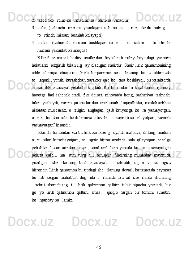 2. tazod (ko rdim-ko rmadim; so rdim-so rmadim)   
3. tasba   (uchinchi   misrani   ykunlagan   uch   so z     men   dardu   holing  	
  
to rtinchi misrani boshlab kelayapti)	

4. tasdir     (uchuinchi   misrani   boshlagan   so z     so radim     to rtinchi	
    
misrani yakunlab kelmoqda)
R.Parfi   xilma-xil   badiiy   usullardan   foydalanib   ruhiy   hayotdagi   yashirin
holatlarni   sezgirlik   bilan   ilg ay   oladigan   shoirdir.   Shoir   lirik   qahramonining	

ichki   olamiga   chuqurroq   kirib   borganimiz   sari     bizning   ko z   oldimizda	

to laqonli,   yetuk,   kurashchan   xarakter   qad   ko tara   boshlaydi,   bu   xarakterda	
 
asosan ikki xususiyat  yetakchilik qiladi. Bir tomondan lirik qahramon ijtimoiy
hayotga   faol   ishtirok   etadi,   fikr   doirasi   nihoyatda   keng,   bashariyat   tashvishi
bilan   yashaydi,   zamin   jarohatlaridan   ozorlanadi,   loqaydlikka,   maslaksizlikka
nisbatan   murosasiz,   o zligini   anglagan,   qalb   ixtiyoriga   ko ra   yashayotgan,	
 
o z e tiqodini sobit turib himoya qiluvchi  -  kuyinib so zlayotgan , kuyinib	
   
yashayotgan  insondir.	

Ikkinchi tomondan esa bu lirik xarakter g oyatda mahzun,  diltang, mudom	

o zi   bilan   kurashayotgan,   so ngsiz   hijron   azobida   nola   qilayotgan,   visolga	
 
yetishdan   butun   umidini   uzgan,   umid   uzib   ham   yanada   ko proq   sevayotgan	

pokiza   qalbli,   ma sum   tuyg uli   oshiqdir.   Shoirning   muhabbat   mavzuida	
 
yozilgan     she rlarining   bosh   xususiyati     iztirobli,   og ir   va   so ngsiz	
   
hijrondir. Lirik qahramon bu tipdagi she rlarning deyarli hammasida qaytmas	

bo lib   ketgan   muhabbat   dog ida   o rtanadi.   Bu   xil   she rlarda   shoirning	
   
sehrli   shamchirog i   lirik   qahramon   qalbini   tub-tubigacha   yoritadi,   biz	
  
go yo   lirik   qahramon   qalbini   emas,     qalqib   turgan   bir   tomchi   simobni	

ko rganday bo lamiz.  
 
46 