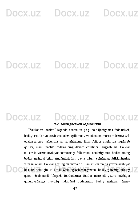 II.2.   Tabiat poetikasi va folklorizm
Folklor an analari  deganda, odatda, xalq og zaki ijodiga xos ifoda uslubi, 	 
badiiy shakllar va tasvir vositalari, epik motiv va obrazlar, marosim hamda urf-
odatlarga   xos   tushuncha   va   qarashlarning   faqat   folklor   asarlarida   saqalanib
qolishi,   ularni   poetik   ifodalashning   davom   ettirilishi     anglashiladi.   Folklor
ta sirida yozma adabiyot namunasiga folklor an analariga xos   hodisalarning	
 
badiiy   mahorat   bilan   singdirilishidan,   qayta   talqin   etilishidan   folklorizmlar
yuzaga keladi. Folklorizmning bu tarzda qo llanishi esa uning yozma adabiyot	

hosilasi  ekanligini   bildiradi.  Shuning  uchun  u yozma   badiiy  ijodning tarkibiy
qismi   hisoblanadi.   Negaki,   folklorizmda   folklor   materiali   yozma   adabiyot
qonuniyatlariga   muvofiq   individual   ijodkorning   badiiy   mahorati,   hissiy
47 