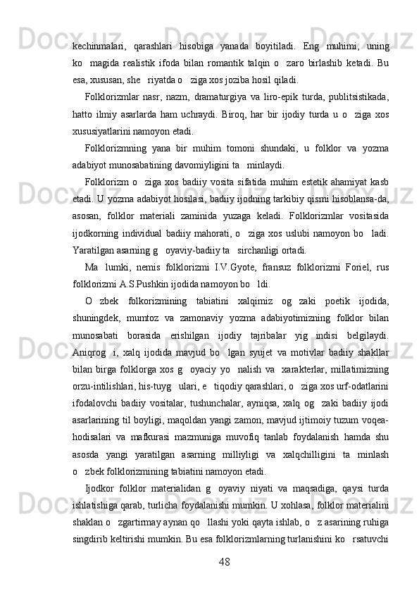 kechinmalari,   qarashlari   hisobiga   yanada   boyitiladi.   Eng   muhimi,   uning
ko magida   realistik   ifoda   bilan   romantik   talqin   o zaro   birlashib   ketadi.   Bu 
esa, xususan, she riyatda o ziga xos joziba hosil qiladi.	
 
Folklorizmlar   nasr,   nazm,   dramaturgiya   va   liro-epik   turda,   publitsistikada,
hatto   ilmiy   asarlarda   ham   uchraydi.   Biroq,   har   bir   ijodiy   turda   u   o ziga   xos	

xususiyatlarini namoyon etadi.
Folklorizmning   yana   bir   muhim   tomoni   shundaki,   u   folklor   va   yozma
adabiyot munosabatining davomiyligini ta minlaydi.	

Folklorizm   o ziga   xos   badiiy   vosita   sifatida   muhim   estetik   ahamiyat   kasb	

etadi. U yozma adabiyot hosilasi, badiiy ijodning tarkibiy qismi hisoblansa-da,
asosan,   folklor   materiali   zaminida   yuzaga   keladi.   Folklorizmlar   vositasida
ijodkorning   individual   badiiy   mahorati,   o ziga   xos   uslubi   namoyon   bo ladi.	
 
Yaratilgan asarning g oyaviy-badiiy ta sirchanligi ortadi.	
 
Ma lumki,   nemis   folklorizmi   I.V.Gyote,   fransuz   folklorizmi   Foriel,   rus	

folklorizmi A.S.Pushkin ijodida namoyon bo ldi.	

O zbek   folkorizmining   tabiatini   xalqimiz   og zaki   poetik   ijodida,	
 
shuningdek,   mumtoz   va   zamonaviy   yozma   adabiyotimizning   folklor   bilan
munosabati   borasida   erishilgan   ijodiy   tajribalar   yig indisi   belgilaydi.	

Aniqrog i,   xalq   ijodida   mavjud   bo lgan   syujet   va   motivlar   badiiy   shakllar	
 
bilan   birga   folklorga   xos   g oyaciy   yo nalish   va     xarakterlar,   millatimizning	
 
orzu-intilishlari, his-tuyg ulari, e tiqodiy qarashlari, o ziga xos urf-odatlarini	
  
ifodalovchi   badiiy   vositalar,   tushunchalar,   ayniqsa,   xalq   og zaki   badiiy   ijodi	

asarlarining til boyligi, maqoldan yangi zamon, mavjud ijtimoiy tuzum voqea-
hodisalari   va   mafkurasi   mazmuniga   muvofiq   tanlab   foydalanish   hamda   shu
asosda   yangi   yaratilgan   asarning   milliyligi   va   xalqchilligini   ta minlash	

o zbek folklorizmining tabiatini namoyon etadi.	

Ijodkor   folklor   materialidan   g oyaviy   niyati   va   maqsadiga,   qaysi   turda	

ishlatishiga qarab, turlicha foydalanishi mumkin. U xohlasa, folklor materialini
shaklan o zgartirmay aynan qo llashi yoki qayta ishlab, o z asarining ruhiga	
  
singdirib keltirishi mumkin. Bu esa folklorizmlarning turlanishini ko rsatuvchi	

48 