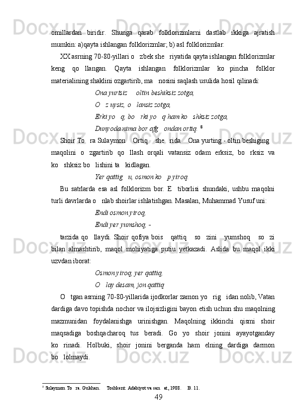 omillardan   biridir.   Shunga   qarab   folklorizmlarni   dastlab   ikkiga   ajratish
mumkin: a)qayta ishlangan folklorizmlar; b) asl folklorizmlar.
XX asrning 70-80-yillari o zbek she riyatida qayta ishlangan folklorizmlar 
keng   qo llangan.   Qayta   ishlangan   folklorizmlar   ko pincha   folklor	
 
materialining shaklini ozgartirib, ma nosini saqlash usulida hosil qilinadi:	

Ona yurtsiz   oltin beshiksiz zotga,	

O z uysiz, o lansiz zotga,	
 
Erki yo q, bo rki yo q ham ko shksiz zotga, 	
   
Dunyoda nima bor afg ondan ortiq.	
   8
Shoir To ra Sulaymon  Ortiq  she rida  Ona yurting - oltin beshiging	
     
maqolini   o zgartirib   qo llash   orqali   vatansiz   odam   erksiz,   bo rksiz   va
  
ko shksiz bo lishini ta kidlagan.	
  
Yer qattig u, osmon ko p yiroq.	
 
Bu   satrlarda   esa   asl   folklorizm   bor.   E tiborlisi   shundaki,   ushbu   maqolni	

turli davrlarda o nlab shoirlar ishlatishgan. Masalan, Muhammad Yusuf uni:	

Endi osmon yiroq,
Endi yer yumshoq, - 
tarzida qo llaydi. Shoir qofiya bois  qattiq  so zini  yumshoq  so zi	
      
bilan   almashtirib,   maqol   mohiyatiga   putiu   yetkazadi.   Aslida   bu   maqol   ikki
uzvdan iborat:
Osmon yiroq, yer qattiq,
O lay desam, jon qattiq	

O tgan asrning 70-80-yillarida ijodkorlar zamon yo rig idan nolib, Vatan	
  
dardiga davo topishda nochor va ilojsizligini bayon etish uchun shu maqolning
mazmunidan   foydalanishga   urinishgan.   Maqolning   ikkinchi   qismi   shoir
maqsadiga   boshqacharoq   tus   beradi.   Go yo   shoir   jonini   ayayotganday	

ko rinadi.   Holbuki,   shoir   jonini   berganda   ham   elning   dardiga   darmon	

bo lolmaydi.

8
  Sulaymon To ra. Gulshan.   Toshkent: Adabiyot va san at, 1988.   B. 11.	
   
49 