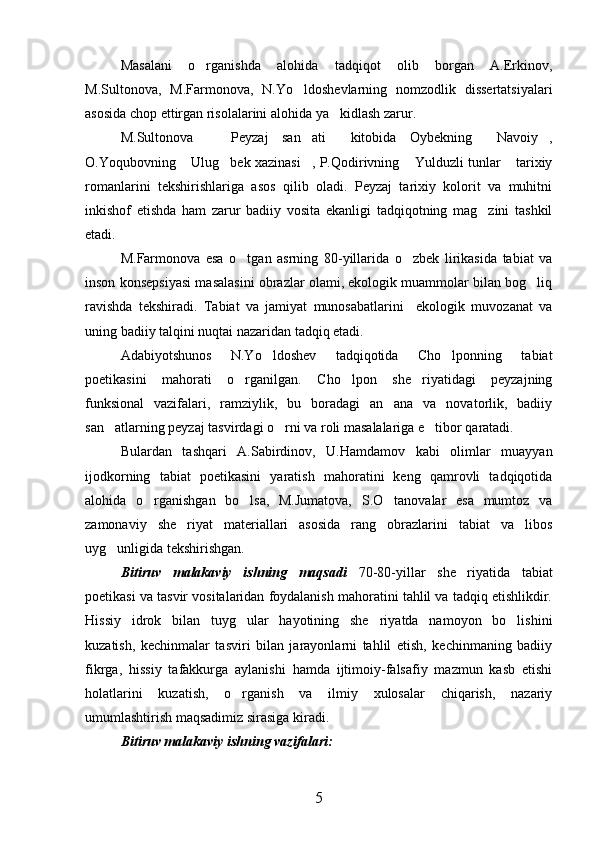 Masalani   o rganishda   alohida   tadqiqot   olib   borgan   A.Erkinov,
M.Sultonova,   M.Farmonova,   N.Yo ldoshevlarning   nomzodlik   dissertatsiyalari	

asosida chop ettirgan risolalarini alohida ya kidlash zarur.	

M.Sultonova     Peyzaj   san ati   kitobida   Oybekning   Navoiy ,	
    
O.Yoqubovning  Ulug bek xazinasi , P.Qodirivning  Yulduzli tunlar  tarixiy	
    
romanlarini   tekshirishlariga   asos   qilib   oladi.   Peyzaj   tarixiy   kolorit   va   muhitni
inkishof   etishda   ham   zarur   badiiy   vosita   ekanligi   tadqiqotning   mag zini   tashkil	

etadi.
M.Farmonova   esa   o tgan   asrning   80-yillarida   o zbek   lirikasida   tabiat   va	
 
inson konsepsiyasi masalasini obrazlar olami, ekologik muammolar bilan bog liq	

ravishda   tekshiradi.   Tabiat   va   jamiyat   munosabatlarini     ekologik   muvozanat   va
uning badiiy talqini nuqtai nazaridan tadqiq etadi.
Adabiyotshunos   N.Yo ldoshev   tadqiqotida   Cho lponning   tabiat	
 
poetikasini   mahorati   o rganilgan.   Cho lpon   she riyatidagi   peyzajning	
  
funksional   vazifalari,   ramziylik,   bu   boradagi   an ana   va   novatorlik,   badiiy	

san atlarning peyzaj tasvirdagi o rni va roli masalalariga e tibor qaratadi.	
  
Bulardan   tashqari   A.Sabirdinov,   U.Hamdamov   kabi   olimlar   muayyan
ijodkorning   tabiat   poetikasini   yaratish   mahoratini   keng   qamrovli   tadqiqotida
alohida   o rganishgan   bo lsa,   M.Jumatova,   S.O tanovalar   esa   mumtoz   va	
  
zamonaviy   she riyat   materiallari   asosida   rang   obrazlarini   tabiat   va   libos	

uyg unligida tekshirishgan.  	

Bitiruv   malakaviy   ishning   maqsadi   70-80-yillar   she riyatida   tabiat	

poetikasi va tasvir vositalaridan foydalanish mahoratini tahlil va tadqiq etishlikdir.
Hissiy   idrok   bilan   tuyg ular   hayotining   she riyatda   namoyon   bo lishini	
  
kuzatish,   kechinmalar   tasviri   bilan   jarayonlarni   tahlil   etish,   kechinmaning   badiiy
fikrga,   hissiy   tafakkurga   aylanishi   hamda   ijtimoiy-falsafiy   mazmun   kasb   etishi
holatlarini   kuzatish,   o rganish   va   ilmiy   xulosalar   chiqarish,   nazariy

umumlashtirish maqsadimiz sirasiga kiradi.
Bitiruv malakaviy ishning vazifalari:
5 