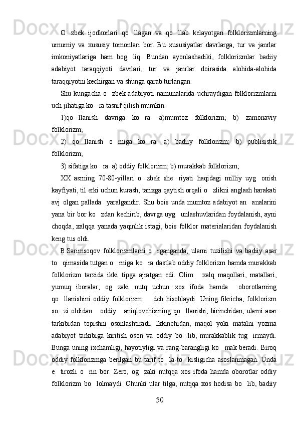 O zbek   ijodkorlari   qo llagan   va   qo llab   kelayotgan   folklorizmlarning  
umumiy   va   xususiy   tomonlari   bor.   Bu   xususiyatlar   davrlarga,   tur   va   janrlar
imkoniyatlariga   ham   bog liq.   Bundan   ayonlashadiki,   folklorizmlar   badiiy	

adabiyot   taraqqiyoti   davrlari,   tur   va   janrlar   doirasida   alohida-alohida
taraqqiyotni kechirgan va shunga qarab turlangan.
Shu  kungacha  o zbek  adabiyoti   namunalarida   uchraydigan   folklorizmlarni	

uch jihatiga ko ra tasnif qilish mumkin:	

1)qo llanish   davriga   ko ra:   a)mumtoz   folklorizm;   b)   zamonaviy	
 
folklorizm;
2)   qo llanish   o rniga   ko ra:   a)   badiiy   folklorizm;   b)   publisistik	
  
folklorizm;
3) sifatiga ko ra: a) oddiy folklorizm; b) murakkab folklorizm;	

XX   asrning   70-80-yillari   o zbek   she riyati   haqidagi   milliy   uyg onish	
  
kayfiyati, til erki uchun kurash, tarixga qaytish orqali o zlikni anglash harakati	

avj   olgan   pallada     yaralgandir.   Shu   bois   unda   mumtoz   adabiyot   an analarini	

yana bir bor ko zdan kechirib, davrga uyg unlashuvlaridan foydalanish, ayni	
 
choqda,   xalqqa   yanada   yaqinlik   istagi,   bois   folklor   materialaridan   foydalanish
keng tus oldi.
B.Sarimsoqov   folklorizmlarni   o rganganda,   ularni   tuzilishi   va   badiiy   asar	

to qimasida tutgan o rniga ko ra dastlab oddiy folklorizm hamda murakkab	
  
folklorizm   tarzida   ikki   tipga   ajratgan   edi.   Olim   xalq   maqollari,   matallari,	

yumuq   iboralar,   og zaki   nutq   uchun   xos   ifoda   hamda     oborotlarning	

qo llanishini   oddiy   folklorizm     deb   hisoblaydi.   Uning   fikricha,   folklorizm	
 
so zi  oldidan  oddiy  aniqlovchisining qo llanishi, birinchidan, ularni  asar
   
tarkibidan   topishni   osonlashtiradi.   Ikkinchidan,   maqol   yoki   matalni   yozma
adabiyot   tarkibiga   kiritish   oson   va   oddiy   bo lib,   murakkablik   tug irmaydi.	
 
Bunga uning ixchamligi, hayotiyligi va rang-barangligi ko mak beradi. Biroq	

oddiy   folklorizmga   berilgan   bu   tarif   to la-to kisligicha   asoslanmagan.   Unda	
 
e tirozli   o rin   bor.   Zero,   og zaki   nutqqa   xos   ifoda   hamda   oborotlar   oddiy	
  
folklorizm   bo lolmaydi.   Chunki   ular   tilga,   nutqqa   xos   hodisa   bo lib,   badiiy	
 
50 