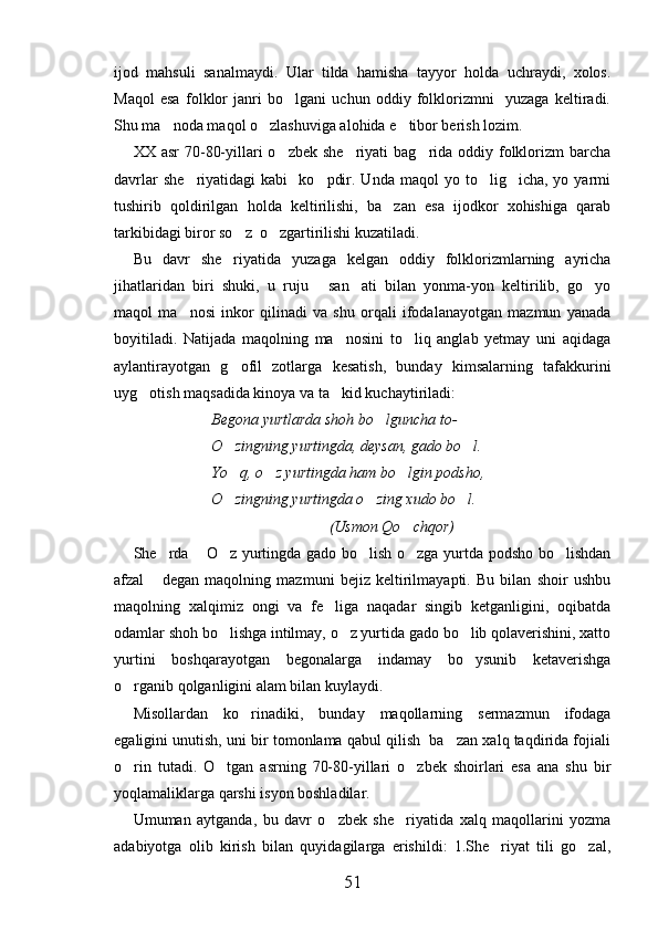 ijod   mahsuli   sanalmaydi.   Ular   tilda   hamisha   tayyor   holda   uchraydi,   xolos.
Maqol   esa   folklor   janri   bo lgani   uchun   oddiy   folklorizmni     yuzaga   keltiradi.
Shu ma noda maqol o zlashuviga alohida e tibor berish lozim.	
  
XX asr  70-80-yillari  o zbek she riyati  bag rida oddiy folklorizm  barcha	
  
davrlar  she riyatidagi  kabi     ko pdir.  Unda  maqol  yo  to lig icha,  yo  yarmi	
   
tushirib   qoldirilgan   holda   keltirilishi,   ba zan   esa   ijodkor   xohishiga   qarab	

tarkibidagi biror so z  o zgartirilishi kuzatiladi.	
 
Bu   davr   she riyatida   yuzaga   kelgan   oddiy   folklorizmlarning   ayricha	

jihatlaridan   biri   shuki,   u   ruju   san ati   bilan   yonma-yon   keltirilib,   go yo	
  
maqol   ma nosi   inkor   qilinadi   va   shu   orqali   ifodalanayotgan   mazmun   yanada	

boyitiladi.   Natijada   maqolning   ma nosini   to liq   anglab   yetmay   uni   aqidaga	
 
aylantirayotgan   g ofil   zotlarga   kesatish,   bunday   kimsalarning   tafakkurini	

uyg otish maqsadida kinoya va ta kid kuchaytiriladi:	
 
Begona yurtlarda shoh bo lguncha to-	

O zingning yurtingda, deysan, gado bo l.	
 
Yo q, o z yurtingda ham bo lgin podsho,
  
O zingning yurtingda o zing xudo bo l.
  
(Usmon Qo chqor) 	

She rda  O z yurtingda gado bo lish o zga yurtda podsho bo lishdan	
     
afzal   degan   maqolning   mazmuni   bejiz   keltirilmayapti.   Bu   bilan   shoir   ushbu	

maqolning   xalqimiz   ongi   va   fe liga   naqadar   singib   ketganligini,   oqibatda	

odamlar shoh bo lishga intilmay, o z yurtida gado bo lib qolaverishini, xatto	
  
yurtini   boshqarayotgan   begonalarga   indamay   bo ysunib   ketaverishga	

o rganib qolganligini alam bilan kuylaydi.	

Misollardan   ko rinadiki,   bunday   maqollarning   sermazmun   ifodaga	

egaligini unutish, uni bir tomonlama qabul qilish  ba zan xalq taqdirida fojiali	

o rin   tutadi.   O tgan   asrning   70-80-yillari   o zbek   shoirlari   esa   ana   shu   bir	
  
yoqlamaliklarga qarshi isyon boshladilar.
Umuman   aytganda,   bu   davr   o zbek   she riyatida   xalq   maqollarini   yozma	
 
adabiyotga   olib   kirish   bilan   quyidagilarga   erishildi:   1.She riyat   tili   go zal,	
 
51 