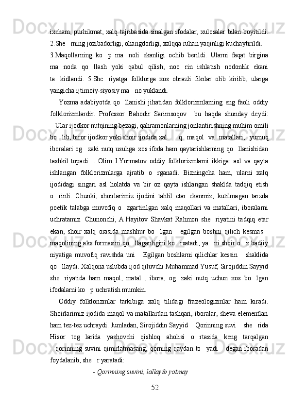ixcham, purhikmat, xalq tajribasida sinalgan ifodalar, xulosalar bilan boyitildi.
2.She rning jozibadorligi, ohangdorligi, xalqqa ruhan yaqinligi kuchaytirildi. 
3.Maqollarning   ko p   ma noli   ekanligi   ochib   berildi.   Ularni   faqat   birgina	
 
ma noda   qo llash   yoki   qabul   qilish,   noo rin   ishlatish   nodonlik   ekani	
  
ta kidlandi.   5.She riyatga   folklorga   xos   obrazli   fikrlar   olib   kirilib,   ularga
 
yangicha ijtimoiy-siyosiy ma no yuklandi.	

Yozma   adabiyotda   qo llanishi   jihatidan   folklorizmlarning   eng   faoli   oddiy	

folklorizmlardir.   Professor   Bahodir   Sarimsoqov     bu   haqda   shunday   deydi:
Ular ijodkor nutqining bezagi, qahramonlarning jonlantirishning muhim omili	

bo lib, biror ijodkor yoki shoir ijodida xal	
 q   maqol   va   matallari,   yumuq
iboralari  og zaki  nutq usuliga xos ifoda ham qaytarishlarning qo llanishidan	
 
tashkil   topadi .   Olim   I.Yormatov   oddiy   folklorizmlarni   ikkiga:   asl   va   qayta	

ishlangan   folklorizmlarga   ajratib   o rganadi.   Bizningcha   ham,   ularni   xalq	

ijodidagi   singari   asl   holatda   va   bir   oz   qayta   ishlangan   shaklda   tadqiq   etish
o rinli.   Chunki,   shoirlarimiz   ijodini   tahlil   etar   ekanmiz,   kutilmagan   tarzda	

poetik   talabga   muvofiq   o zgartirilgan   xalq   maqollari   va   matallari,   iboralarni	

uchratamiz.   Chunonchi,   A.Hayitov   Shavkat   Rahmon   she riyatini   tadqiq   etar	

ekan,   shoir   xalq   orasida   mashhur   bo lgan   egilgan   boshni   qilich   kesmas	
  
maqolining aks formasini qo llaganligini ko rsatadi, ya ni shoir o z badiiy	
   
niyatiga   muvofiq   ravishda   uni   Egilgan   boshlarni   qilichlar   kessin   shaklida	
 
qo llaydi. Xalqona uslubda ijod qiluvchi Muhammad Yusuf, Sirojiddin Sayyid	

she riyatida   ham   maqol,   matal   ,   ibora,   og zaki   nutq   uchun   xos   bo lgan
  
ifodalarni ko p uchratish mumkin.	

Oddiy   folklorizmlar   tarkibiga   xalq   tilidagi   frazeologizmlar   ham   kiradi.
Shoirlarimiz ijodida maqol va matallardan tashqari, iboralar, sheva elementlari
ham tez-tez uchraydi. Jumladan, Sirojiddin Sayyid  Qorinning suvi  she rida	
  
Hisor   tog larida   yashovchi   qishloq   aholisi   o rtasida   keng   tarqalgan	
 
qorinning   suvini   qimirlatmasang,   qorning  qaydan   to yadi   degan   iboradan	
  
foydalanib, she r yaratadi:	

- Qorinning suvini, lallayib yotmay 
52 
