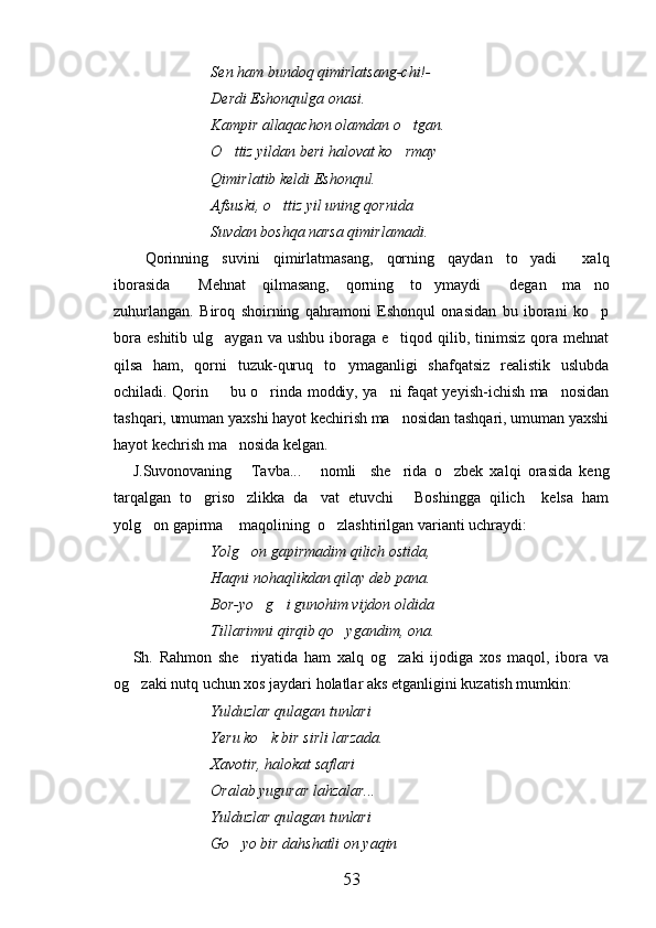Sen ham bundoq qimirlatsang-chi!-
Derdi Eshonqulga onasi.
Kampir allaqachon olamdan o tgan.
O ttiz yildan beri halovat ko rmay	
 
Qimirlatib keldi Eshonqul.
Afsuski, o ttiz yil uning qornida	

Suvdan boshqa narsa qimirlamadi.
Qorinning   suvini   qimirlatmasang,   qorning   qaydan   to yadi   xalq	
  
iborasida   Mehnat   qilmasang,   qorning   to ymaydi   degan   ma no	
   
zuhurlangan.   Biroq   shoirning   qahramoni   Eshonqul   onasidan   bu   iborani   ko p	

bora  eshitib  ulg aygan  va ushbu  iboraga  e tiqod qilib, tinimsiz  qora mehnat	
 
qilsa   ham,   qorni   tuzuk-quruq   to ymaganligi   shafqatsiz   realistik   uslubda	

ochiladi. Qorin   bu o rinda moddiy, ya ni faqat yeyish-ichish ma nosidan	
   
tashqari, umuman yaxshi hayot kechirish ma nosidan tashqari, umuman yaxshi	

hayot kechrish ma nosida kelgan. 	

J.Suvonovaning   Tavba...   nomli     she rida   o zbek   xalqi   orasida   keng	
   
tarqalgan   to griso zlikka   da vat   etuvchi   Boshingga   qilich     kelsa   ham	
   
yolg on gapirma  maqolining  o zlashtirilgan varianti uchraydi:	
  
Yolg on gapirmadim qilich ostida,	

Haqni nohaqlikdan qilay deb pana.
Bor-yo g i gunohim vijdon oldida	
 
Tillarimni qirqib qo ygandim, ona.	

Sh.   Rahmon   she riyatida   ham   xalq   og zaki   ijodiga   xos   maqol,   ibora   va	
 
og zaki nutq uchun xos jaydari holatlar aks etganligini kuzatish mumkin:	

Yulduzlar qulagan tunlari
Yeru ko k bir sirli larzada.	

Xavotir, halokat saflari
Oralab yugurar lahzalar...
Yulduzlar qulagan tunlari 
Go yo bir dahshatli on yaqin	

53 