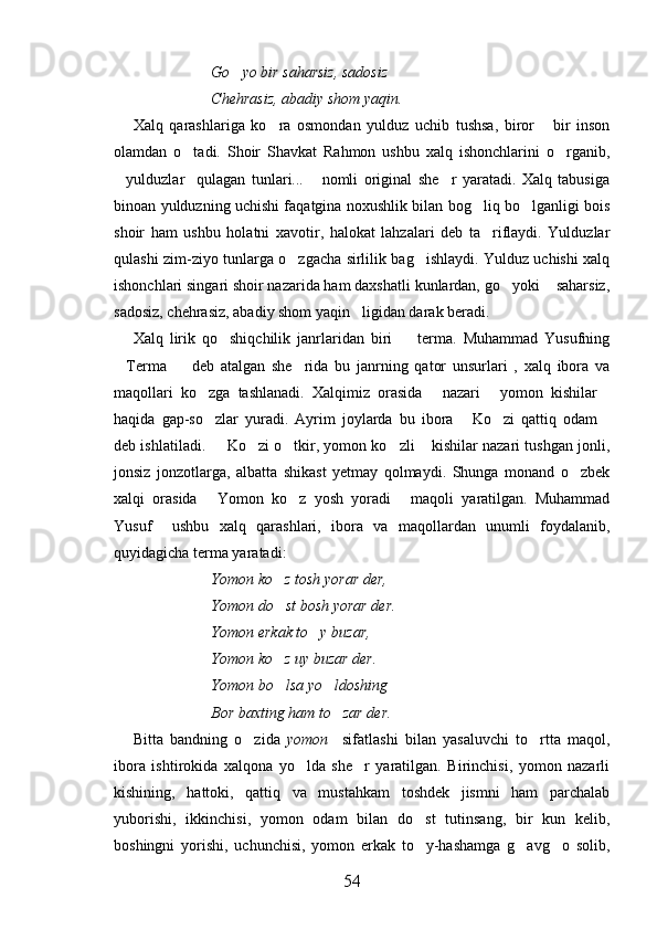 Go yo bir saharsiz, sadosiz
Chehrasiz, abadiy shom yaqin.
Xalq   qarashlariga   ko ra   osmondan   yulduz   uchib   tushsa,   biror   bir   inson	
 
olamdan   o tadi.   Shoir   Shavkat   Rahmon   ushbu   xalq   ishonchlarini   o rganib,	
 
yulduzlar     qulagan   tunlari...   nomli   original   she r   yaratadi.   Xalq   tabusiga	
  
binoan yulduzning uchishi faqatgina noxushlik bilan bog liq bo lganligi bois	
 
shoir   ham   ushbu   holatni   xavotir,   halokat   lahzalari   deb   ta riflaydi.   Yulduzlar

qulashi zim-ziyo tunlarga o zgacha sirlilik bag ishlaydi. Yulduz uchishi xalq	
 
ishonchlari singari shoir nazarida ham daxshatli kunlardan, go yoki  saharsiz,	
 
sadosiz, chehrasiz, abadiy shom yaqin ligidan darak beradi.	

Xalq   lirik   qo shiqchilik   janrlaridan   biri     terma.   Muhammad   Yusufning	
 
Terma     deb   atalgan   she rida   bu   janrning   qator   unsurlari   ,   xalq   ibora   va	
  
maqollari   ko zga   tashlanadi.   Xalqimiz   orasida   nazari   yomon   kishilar	
   
haqida   gap-so zlar   yuradi.   Ayrim   joylarda   bu   ibora   Ko zi   qattiq   odam
   
deb ishlatiladi.   Ko zi o tkir, yomon ko zli  kishilar nazari tushgan jonli,	
    
jonsiz   jonzotlarga,   albatta   shikast   yetmay   qolmaydi.   Shunga   monand   o zbek	

xalqi   orasida   Yomon   ko z   yosh   yoradi   maqoli   yaratilgan.   Muhammad	
  
Yusuf     ushbu   xalq   qarashlari,   ibora   va   maqollardan   unumli   foydalanib,
quyidagicha terma yaratadi:
Yomon ko z tosh yorar der,	

Yomon do st bosh yorar der.

Yomon erkak to y buzar,	

Yomon ko z uy buzar der.	

Yomon bo lsa yo ldoshing
 
Bor baxting ham to zar der.	

Bitta   bandning   o zida  	
 yomon     sifatlashi   bilan   yasaluvchi   to rtta   maqol,	
ibora   ishtirokida   xalqona   yo lda   she r   yaratilgan.   Birinchisi,   yomon   nazarli	
 
kishining,   hattoki,   qattiq   va   mustahkam   toshdek   jismni   ham   parchalab
yuborishi,   ikkinchisi,   yomon   odam   bilan   do st   tutinsang,   bir   kun   kelib,	

boshingni   yorishi,   uchunchisi,   yomon   erkak   to y-hashamga   g avg o   solib,
  
54 