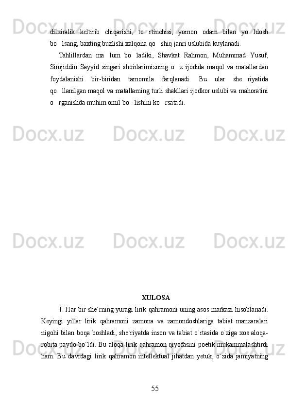 dilxiralik   keltirib   chiqarishi,   to rtinchisi,   yomon   odam   bilan   yo ldosh 
bo lsang, baxting buzlishi xalqona qo shiq janri uslubida kuylanadi.	
 
Tahlillardan   ma lum   bo ladiki,   Shavkat   Rahmon,   Muhammad   Yusuf,	
 
Sirojiddin   Sayyid   singari   shoirlarimizning   o z   ijodida   maqol   va   matallardan	

foydalanishi   bir-biridan   tamomila   farqlanadi.   Bu   ular   she riyatida	

qo llanilgan maqol va matallarning turli shakllari ijodkor uslubi va mahoratini	

o rganishda muhim omil bo lishini ko rsatadi.  
         
       
  
 
 XULOSA
1. Har bir she`rning yuragi lirik qahramoni uning asos markazi hisoblanadi.
Keyingi   yillar   lirik   qahramoni   zamona   va   zamondoshlariga   tabiat   manzaralari
nigohi bilan boqa boshladi, she`riyatda inson va tabiat o`rtasida o`ziga xos aloqa-
robita paydo bo`ldi. Bu aloqa lirik qahramon qiyofasini poetik mukammalashtirdi
ham.   Bu   davrdagi   lirik   qahramon   intellektual   jihatdan   yetuk,   o`zida   jamiyatning
55 