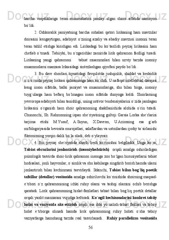 barcha   voqeliklariga   teran   munosabatini   jamlay   olgan   shaxs   sifatida   namoyon
bo`ldi.
2.   Oshkoralik   jamiyatning   barcha   sohalari   qatori   lirikaning   ham   mavzular
doirasini   kengaytirgan,   adabiyot   o`zining   azaliy   va   abadiy   mavzusi   insonni   teran
teran   tahlil   etishga   kirishgan   edi.   Lirikadagi   bu   ko`tarilish   peyzaj   lirikasini   ham
chetlab o`tmadi. Tabiiyki, bu o`zgarishlar  zamirida lirik qahramon faolligi  turadi.
Lirikaning   yangi   qahramoni     tabiat   muammolari   bilan   uzviy   tarzda   insoniy
muammolarni manzara lrikasidagi sintezlashgan qiyofasi paydo bo`ldi.
3.   Bu   davr   shoirlari   tiynatidagi   favqulotda   jushqinlik,   shiddat   va   keskirlik
o`z o`rnida peyzaj lirikasi qahramonga ham ko`chdi. U nafaqat intellektual darajasi
keng   inson   sifatida,   balki   jamiyat   va   muammolariga,   shu   bilan   birga,   insoniy
tuyg`ularga   ham   befarq   bo`lmagan   inson   sifatida   dunyoga   keldi.   Shoirlarning
yevroropa adabiyoti bilan tanishligi, uning ustivor tendensiyalarini o`zida jamlagan
lirikasini   o`rganish   ham   shoir   qahramoning   shakllanishida   alohida   o`rin   tutadi.
Chunonchi,   Sh.   Rahmonning   ispan   she`riyatining   gultoji   Garsia   Lorka   she`rlarini
tarjima   etishi   M.Yusuf,   A.Suyun,   X.Davron,   U.Azimning   esa   g`arb
mifologoiyasida bevosita murojatlari, salaflardan va ustozlardan ijodiy ta`sirlanishi
fikrimizning yorqin dalili bo`la oladi, deb o`ylaymiz.
4.   Biz   peyzaj   she`riyatida   shartli   besh   ko`rinishni   belgiladik.   Unga   ko`ra,
Tabiat   obrazlarini   jonlantirish   (insoniylashtirish)     orqali   amalga   oshiriladigan
psixologik tasvirda shoir-lirik qahramon insonga xos bo`lgan hususiyatlarni tabiat
hodisalari, jonli hayvonlar, o`simlik va shu kabilarga singdirib borish hamda ularni
jonlantirish   bilan   kechinmani   tasvirlaydi.   Ikkinchi,   Tabiat   bilan   bog`liq   poetik
tafsillar (detallar) vositasida   amalga oshiriluvchi ko`rinishida shoirning maqsad-
e`tibori   o`z   qahramonining   ichki   ruhiy   olami   va   tashqi   olamini   ochib   berishga
qaratadi.   Lirik   qahramonning   hislat-fazilatlari   tabiat   bilan   bog`liq   poetik   detallar
orqali yaxlit manzarani vujudga keltiradi.  Ko`ngil kechinmalarini konkret tabiiy
holat   va   vaziyatda   aks   ettirish   orqali   esa   ikki   yo`nalish-tabiat   fasllari   va   tabiiy
holat   e`tiborga   olinadi   hamda   lirik   qahramoning   ruhiy   holati   o`sha   tabiiy
vaziyatlarga   hamohang   tarzda   real   tasvirlanadi.     Ruhiy   parallelizm   vositasida
56 