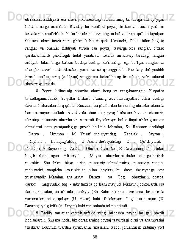 obrazlari   ziddiyati   esa   she`riy   konteksdagi   obrazlarning   bir-biriga   zid   qo`ygan
holda   amalga   oshiriladi.   Bunday   tur   konflikt   peyzaj   lirikasida   asosan   yashirin
tarzada inkishof etiladi. Ya`ni bir obraz tasvirlangani holda qarshi qo`llanilayotgan
ikkinchi   obraz   tasvir   mantig`idan   kelib   chiqadi.   Uchinchi,   Tabiat   bilan   bog`liq
ranglar   va   ohanlar   ziddiyati   turida   esa   peyzaj   tasvirga   xos   ranglar,   o`zaro
qarshilantirilib   psixologik   holat   yaratiladi.   Bunda   an`anaviy   tarzdagi   ranglar
ziddyati   bilan   birga   ba`zan   boshqa-boshqa   ko`rinishga   ega   bo`lgan   ranglar   va
ohanglar   tasvirlanadi.   Masalan,   yashil   va  sariq   ranggi   kabi.   Bunda   yashil   yoshlik
timsoli   bo`lsa,   sariq   (za`faron)   ranggi   esa   keksalikning   timsolidir,   yoki   sukunat
shovqinga tarzida.
8.   Peyzaj   lirikasinig   obrazlar   olami   keng   va   rang-barangdir.   Yuqorida
ta`kidlaganimizdek,   80-yillar   lirikasi   o`zining   xos   hususiyatlari   bilan   boshqa
davrlar lirikasidan farq qiladi. Xususan, bu jihatlardan biri uning obrazlar olamida
ham   namoyon   bo`ladi.   Bu   davrda   shoirlari   peyzaj   lirikasini   kuzatar   ekanmiz,
ularning   an`anaviy   obrazlardan   samarali   foydalangan   holda   faqat   o`zlarigina   xos
obrazlarni   ham   yaratganligiga   guvoh   bo`ldik.   Masalan,   Sh.   Rahmon   ijodidagi
Daryo ,   Ummon ,   M.   Yusuf   she`riyatidagi   Kapalak ,   Jayron ,       
Rayhon ,   Lolaqizg`aldoq   U.   Azim   she`riyatidagi   Ot ,   Qo`sh-yurak
       
obrazlari, A. Suyunning  Archa,  Ohu-mazlum lari, X. Davronning tabiat bilan	
  
bog`liq   shakllangan   Afrosiyob ,   Maysa   obrazlarini   shular   qatoriga   kiritish	
   
mumkin.   Shu   bilan   birga   o`sha   an`anaviy   obrazlarning   an`anaviy   ma`no-
mohiyatini   yangicha   ko`rinishlar   bilan   boyitsh   bu   davr   she`riyatiga   xos
xususiyatdir.   Masalan,   ana`naviy   Daraxt     va   Tog`   obrazlarini   odatda,	
   
daraxt   mag`rurlik, tog` - sabr tarzida qo`llash mavjud. Mazkur ijodkorlarda esa	

daraxt,   masalan,   bir   o`rinda   jabrdiyda   (Sh.   Rahmon)   etib   tasvirlansa,   bir   o`rinda
zamonadan   ortda   qolgan   (U.   Azim)   kabi   ifodalangan.   Tog`   esa   nimjon   (X.
Davron), yolg`izlik (A. Suyun) kabi ma`nolarda talqin etiladi.
9.   Badiiy   san`atlar   estetik   tafakkurning   ibtidosida   paydo   bo`lgan   poetik
hodisalardir. Shu ma`noda, biz obrazlarning peyzaj tasvirdagi o`rni va ahamiyatini
tekshirar   ekanmiz,   ulardan   ayrimlarini   (masalan,   tazod,   jonlantirish   kabilar)   yo`l
58 