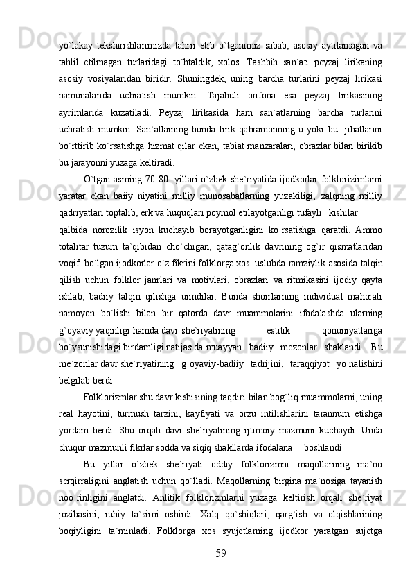 yo`lakay   tekshirishlarimizda   tahrir   etib   o`tganimiz   sabab,   asosiy   aytilamagan   va
tahlil   etilmagan   turlaridagi   to`htaldik,   xolos.   Tashbih   san`ati   peyzaj   lirikaning
asosiy   vosiyalaridan   biridir.   Shuningdek,   uning   barcha   turlarini   peyzaj   lirikasi
namunalarida   uchratish   mumkin.   Tajahuli   orifona   esa   peyzaj   lirikasining
ayrimlarida   kuzatiladi.   Peyzaj   lirikasida   ham   san`atlarning   barcha   turlarini
uchratish   mumkin.   San`atlarning   bunda   lirik   qahramonning   u   yoki   bu     jihatlarini
bo`rttirib ko`rsatishga  hizmat  qilar  ekan, tabiat manzaralari, obrazlar bilan birikib
bu   jarayonni yuzaga keltiradi.
O`tgan asrning 70-80- yillari o`zbek she`riyatida ijodkorlar folklorizimlarni
yaratar   ekan   baiiy   niyatini   milliy   munosabatlarning   yuzakiligi,   xalqning   milliy
qadriyatlari toptalib, erk va huquqlari poymol etilayotganligi tufayli  kishilar
qalbida   norozilik   isyon   kuchayib   borayotganligini   ko`rsatishga   qaratdi.   Ammo
totalitar   tuzum   ta`qibidan   cho`chigan,   qatag`onlik   davrining   og`ir   qismatlaridan
voqif  bo`lgan ijodkorlar o`z fikrini folklorga xos  uslubda ramziylik asosida talqin
qilish   uchun   folklor   janrlari   va   motivlari,   obrazlari   va   ritmikasini   ijodiy   qayta
ishlab,   badiiy   talqin   qilishga   urindilar.   Bunda   shoirlarning   individual   mahorati
namoyon   bo`lishi   bilan   bir   qatorda   davr   muammolarini   ifodalashda   ularning
g`oyaviy yaqinligi hamda davr  she`riyatining   estitik   qonuniyatlariga
bo`ysunishidagi birdamligi natijasida  muayyan   badiiy   mezonlar   shaklandi.   Bu
me`zonlar davr she`riyatining  g`oyaviy-badiiy   tadrijini,   taraqqiyot   yo`nalishini
belgilab berdi.
Folklorizmlar shu davr kishisining taqdiri bilan bog`liq muammolarni, uning
real   hayotini,   turmush   tarzini,   kayfiyati   va   orzu   intilishlarini   tarannum   etishga
yordam   berdi.   Shu   orqali   davr   she`riyatining   ijtimoiy   mazmuni   kuchaydi.   Unda
chuqur mazmunli fikrlar sodda va siqiq shakllarda ifodalana  boshlandi.
Bu   yillar   o`zbek   she`riyati   oddiy   folklorizmni   maqollarning   ma`no
serqirraligini   anglatish   uchun   qo`lladi.   Maqollarning   birgina   ma`nosiga   tayanish
noo`rinligini   anglatdi.   Anlitik   folklorizmlarni   yuzaga   keltirish   orqali   she`riyat
jozibasini,   ruhiy   ta`sirni   oshirdi.   Xalq   qo`shiqlari,   qarg`ish   va   olqishlarining
boqiyligini   ta`minladi.   Folklorga   xos   syujetlarning   ijodkor   yaratgan   sujetga
59 