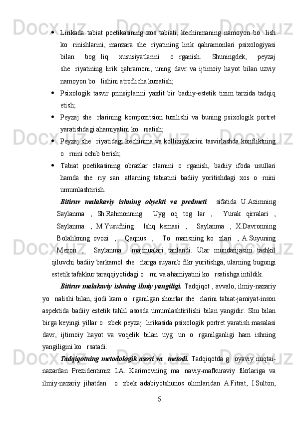  Lirikada   tabiat   poetikasining   xos   tabiati,   kechinmaning   namoyon   bo lish
ko rinishlarini,   manzara   she riyatining   lirik   qahramonlari   psixologiyasi	
 
bilan   bog liq   xususiyatlarini   o rganish.   Shuningdek,   peyzaj	
 
she riyatining   lirik   qahramoni,   uning   davr   va   ijtimoiy   hayot   bilan   uzviy	

namoyon bo lishini atroflicha kuzatish;	

 Psixologik   tasvir   prinsiplarini   yaxlit   bir   badiiy-estetik   tizim   tarzida   tadqiq
etish;
 Peyzaj   she rlarining   kompozitsion   tuzilishi   va   buning   psixologik   portret

yaratishdagi ahamiyatini ko rsatish;	

 Peyzaj she riyatidagi kechinma va kolliziyalarini tasvirlashda konfliktning	

o rnini ochib berish;	

 Tabiat   poetikasining   obrazlar   olamini   o rganish,   badiiy   ifoda   usullari	

hamda   she riy   san atlarning   tabiatini   badiiy   yoritishdagi   xos   o rnini	
  
umumlashtirish.
Bitiruv   malakaviy   ishning   obyekti   va   predmeti     sifatida   U.Azimning
Saylanma ,   Sh.Rahmonning   Uyg oq   tog lar ,   Yurak   qirralari ,	
       
Saylanma ,   M.Yusufning   Ishq   kemasi ,   Saylanma ,   X.Davronning
     
Bolalikning   ovozi ,   Qaqnus ,   To marisning   ko zlari ,   A.Suyuning
       
Mezon ,   Saylanma   majmualari   tanlandi.   Ular   mundarijasini   tashkil
   
qiluvchi badiiy barkamol she rlarga suyanib fikr yuritishga, ularning bugungi	

estetik tafakkur taraqqiyotidagi o rni va ahamiyatini ko rsatishga intildik. 	
 
Bitiruv malakaviy ishning ilmiy yangiligi.   Tadqiqot , avvalo, ilmiy-nazariy
yo nalishi bilan, ijodi kam  o rganilgan shoirlar she rlarini tabiat-jamiyat-inson	
  
aspektida   badiiy   estetik   tahlil   asosda   umumlashtirilishi   bilan   yangidir.   Shu   bilan
birga keyingi yillar o zbek peyzaj   lirikasida psixologik portret yaratish masalasi	

davr,   ijtimoiy   hayot   va   voqelik   bilan   uyg un   o rganilganligi   ham   ishning	
 
yangiligini ko rsatadi.	

Tadqiqotning metodologik  asosi   va   metodi.   Tadqiqotda  g oyaviy  nuqtai-	

nazardan   Prezidentimiz   I.A.   Karimovning   ma naviy-mafkuraviy   fikrlariga   va	

ilmiy-nazariy   jihatdan     o zbek   adabiyotshunos   olimlaridan   A.Fitrat,   I.Sulton,	

6 