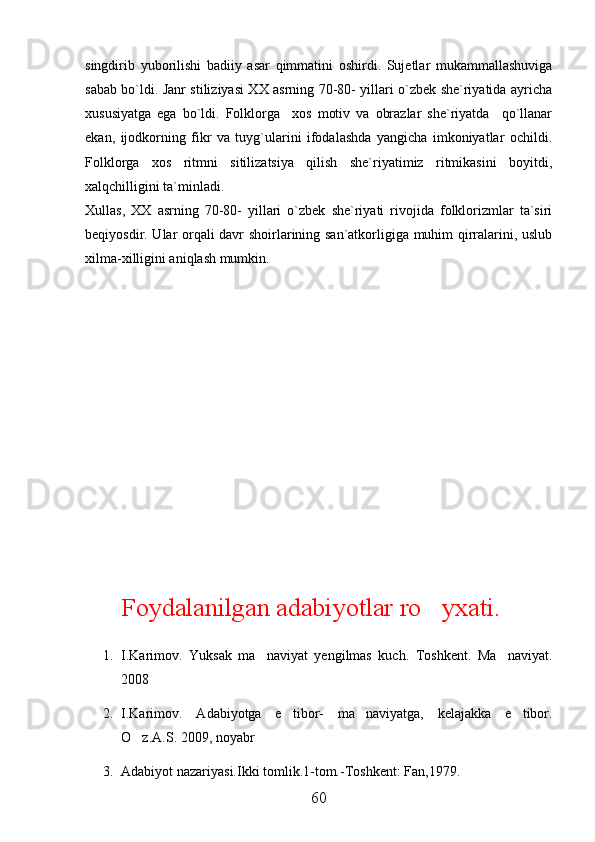 singdirib   yuborilishi   badiiy   asar   qimmatini   oshirdi.   Sujetlar   mukammallashuviga
sabab bo`ldi. Janr stiliziyasi XX asrning 70-80- yillari o`zbek she`riyatida ayricha
xususiyatga   ega   bo`ldi.   Folklorga     xos   motiv   va   obrazlar   she`riyatda     qo`llanar
ekan,   ijodkorning   fikr   va   tuyg`ularini   ifodalashda   yangicha   imkoniyatlar   ochildi.
Folklorga   xos   ritmni   sitilizatsiya   qilish   she`riyatimiz   ritmikasini   boyitdi,
xalqchilligini ta`minladi.
Xullas,   XX   asrning   70-80-   yillari   o`zbek   she`riyati   rivojida   folklorizmlar   ta`siri
beqiyosdir. Ular orqali davr shoirlarining san`atkorligiga muhim qirralarini, uslub
xilma-xilligini aniqlash mumkin.
Foydalanilgan adabiyotlar ro yxati.
1. I.Karimov.   Yuksak   ma naviyat   yengilmas   kuch.   Toshkent.   Ma naviyat.	
 
2008
2. I.Karimov.   Adabiyotga   e tibor-   ma naviyatga,   kelajakka   e tibor.	
  
O z.A.S. 2009, noyabr	

3. Adabiyot nazariyasi.Ikki tomlik.1-tom.-Toshkent: Fan,1979.
60 