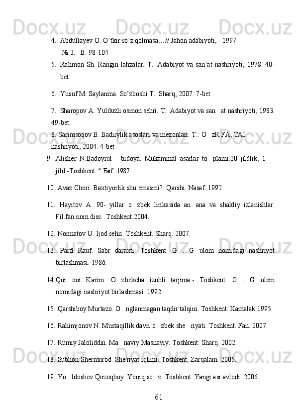 4. Abdullayev O. O’tkir so’z qolmasa…// Jahon adabiyoti, - 1997. 
      № 3. –B. 98-104
5. Rahmon   Sh.   Rangin   lahzalar.   T.:   Adabiyot   va   san’at   nashriyoti,   1978.   40-
bet.
6. Yusuf M. Saylanma. So’zboshi T.: Sharq, 2007. 7-bet
7.  Sharopov A. Yulduzli osmon sehri.  T.: Adabiyot va san at nashriyoti, 1983.
49-bet.
8.  Sarimsoqov B. Badiiylik asoslari va mezonlari. T.: O zR FA, TAI 	

nashriyoti, 2004.  4-bet
9. Alisher   N.Badoyiul   -   bidoya.   Mukammal   asarlar   to plami.20   jildlik,   1  
 
jild.-Toshkent.  Fan .1987.	
 
10.  Avaz Chori. Baxtiyorlik shu emasmi?. Qarshi. Nasaf. 1992. 
11.   Hayitov   A.   90-   yillar   o zbek   lirikasida   an ana   va   shakliy   izlanishlar.	
 
Fil.fan.nom.diss.  Toshkent.2004.
12.  Normatov U. Ijod sehri. Toshkent.  Sharq. 2007. 
13.   Parfi   Rauf.   Sabr   daraxti.   Toshkent.   G .   G ulom   nomidagi   nashriyot	
 
birlashmasi. 1986. 
14. Qur oni   Karim.   O zbekcha   izohli   tarjima.-   Toshkent.   G .   G ulom	
   
nomidagi nashriyot birlashmasi. 1992.
15.  Qarshiboy Murtazo. O nglanmagan taqdir talqini. Toshkent. Kamalak.1995.	

16.  Rahimjonov N. Mustaqillik davri o zbek she riyati. Toshkent. Fan. 2007.	
 
17.  Rumiy Jaloliddin. Ma naviy Masnaviy. Toshkent. Sharq. 2002.	

18.  Subhon Shermurod. She'riyat iqlimi. Toshkent. Zarqalam. 2005.
19.  Yo ldoshev Qozoqboy. Yoniq so z. Toshkent. Yangi asr avlodi. 2006.	
 
61 