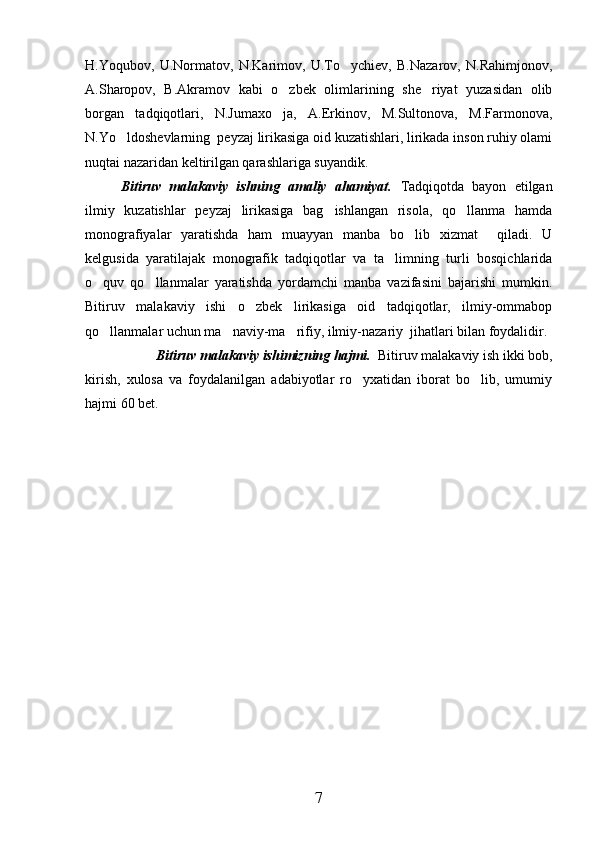 H.Yoqubov,   U.Normatov,   N.Karimov,   U.To ychiev,   B.Nazarov,   N.Rahimjonov,
A.Sharopov,   B.Akramov   kabi   o zbek   olimlarining   she riyat   yuzasidan   olib	
 
borgan   tadqiqotlari,   N.Jumaxo ja,   A.Erkinov,   M.Sultonova,   M.Farmonova,

N.Yo ldoshevlarning  peyzaj lirikasiga oid kuzatishlari, lirikada inson ruhiy olami	

nuqtai nazaridan keltirilgan qarashlariga suyandik.
Bitiruv   malakaviy   ishning   amaliy   ahamiyat.   Tadqiqotda   bayon   etilgan
ilmiy   kuzatishlar   peyzaj   lirikasiga   bag ishlangan   risola,   qo llanma   hamda	
 
monografiyalar   yaratishda   ham   muayyan   manba   bo lib   xizmat     qiladi.   U	

kelgusida   yaratilajak   monografik   tadqiqotlar   va   ta limning   turli   bosqichlarida	

o quv   qo llanmalar   yaratishda   yordamchi   manba   vazifasini   bajarishi   mumkin.	
 
Bitiruv   malakaviy   ishi   o zbek   lirikasiga   oid   tadqiqotlar,   ilmiy-ommabop	

qo llanmalar uchun ma naviy-ma rifiy, ilmiy-nazariy  jihatlari bilan foydalidir. 	
  
Bitiruv malakaviy ishimizning hajmi.   Bitiruv malakaviy ish ikki bob,
kirish,   xulosa   va   foydalanilgan   adabiyotlar   ro yxatidan   iborat   bo lib,   umumiy	
 
hajmi 60 bet.
7 