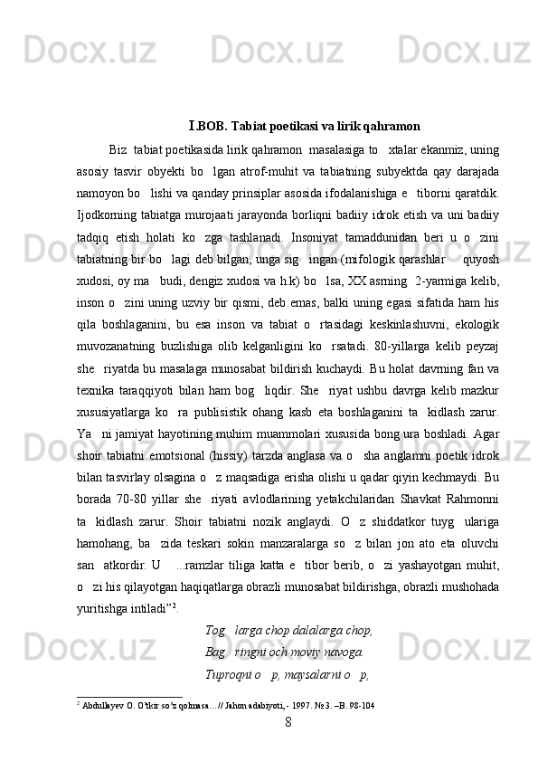 I .BOB. Tabiat poetikasi va lirik qahramon
Biz  tabiat poetikasida lirik qahramon  masalasiga to xtalar ekanmiz, uning
asosiy   tasvir   obyekti   bo lgan   atrof-muhit   va   tabiatning   subyektda   qay   darajada	

namoyon bo lishi va qanday prinsiplar asosida ifodalanishiga e tiborni qaratdik.	
 
Ijodkorning tabiatga murojaati  jarayonda borliqni badiiy idrok etish va uni badiiy
tadqiq   etish   holati   ko zga   tashlanadi.   Insoniyat   tamaddunidan   beri   u   o zini	
 
tabiatning bir bo lagi deb bilgan, unga sig ingan (mifologik qarashlar   quyosh	
  
xudosi, oy ma budi, dengiz xudosi va h.k) bo lsa, XX asrning  2-yarmiga kelib,	
 
inson o zini uning uzviy bir qismi, deb emas, balki uning egasi  sifatida ham his	

qila   boshlaganini,   bu   esa   inson   va   tabiat   o rtasidagi   keskinlashuvni,   ekologik	

muvozanatning   buzlishiga   olib   kelganligini   ko rsatadi.   80-yillarga   kelib   peyzaj	

she riyatda bu masalaga munosabat bildirish kuchaydi. Bu holat davrning fan va	

texnika   taraqqiyoti   bilan   ham   bog liqdir.   She riyat   ushbu   davrga   kelib   mazkur	
 
xususiyatlarga   ko ra   publisistik   ohang   kasb   eta   boshlaganini   ta kidlash   zarur.	
 
Ya ni jamiyat hayotining muhim muammolari xususida bong ura boshladi. Agar	

shoir   tabiatni   emotsional   (hissiy)   tarzda   anglasa   va   o sha   anglamni   poetik   idrok	

bilan tasvirlay olsagina o z maqsadiga erisha olishi u qadar qiyin kechmaydi. Bu	

borada   70-80   yillar   she riyati   avlodlarining   yetakchilaridan   Shavkat   Rahmonni

ta kidlash   zarur.   Shoir   tabiatni   nozik   anglaydi.   O z   shiddatkor   tuyg ulariga	
  
hamohang,   ba zida   teskari   sokin   manzaralarga   so z   bilan   jon   ato   eta   oluvchi	
 
san atkordir.   U   ...ramzlar   tiliga   katta   e tibor   berib,   o zi   yashayotgan   muhit,	
   
o zi his qilayotgan haqiqatlarga obrazli munosabat bildirishga, obrazli mushohada	

yuritishga intiladi” 2
.
Tog larga chop dalalarga chop,	

Bag ringni och moviy navoga.

Tuproqni o p, maysalarni o p,	
 
2
 Abdullayev O. O’tkir so’z qolmasa…// Jahon adabiyoti, - 1997. № 3. –B. 98-104
8 