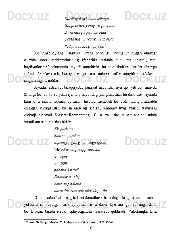 Dardingni ayt subhi saboga.
Gulga aylan, yomg irga aylan,
Sayhonlarga quyil ziyoday.
Qayta tug il yorug  yuz bilan	
 
Vodiylarni kezgin piyoda 3
.
Ko rinadiki,  	
 tog ,   tuproq,   maysa,   sabo,   gul,   yomg ir  	  singari   obrazlar
o zida   shoir   kechinmalarining   ifodachisi   sifatida   turli   ma nolarni,   turli	
 
kayfiyatlarni   ifodalamoqda.   Aytish   mumkinki,   bu   davr   shoirlari   har   bir   obrazga
(tabiat   obrazlari)   erk,   hurriyat   singari   ma nolarni,   sof   insoniylik   masalalarini	

singdirishga urindilar.
Ayonki,   adabiyot   taraqqiyotni   jamiyat   hayotidan   ayri   qo yib   bo lmaydi.	
 
Shunga ko ra 70-80 yillar ijtimoiy hayotidagi yangilanishlar bu davr she riyatida	
 
ham   o z   aksini   topmay   qolmadi.   Insonni   insondek   ko rish,   uning   mehnatda	
 
erishgan   yutuqlaridan   ko ra   qalb   og riqlari,   pinhoniy   tuyg ularini   tasvirlash	
  
ehtiyoji   kuchaydi.  Shavkat   Rahmonning   G o za   she ri   ham  ana  shu   ruhda	
    
yaratilgan she rlardan biridir.	

Bir parixon
kabi so zladim	

tuproq yorgan g o zaga qarab:	
 
Avlodlarning haqqi-hurmati	

O sgin,	

O sgin,

pakana daraxt .	

Shunday o ski,	

hatto eng baland
daraxtlar ham qolsinlar dog da	

G o zadan   hatto   eng   baland   daraxtlarni   ham   dog da   qoldirab   o sishini	
   
yolvorib   so rayotgan   lirik   qahramon   o z   davri   fojeasini   go yo   unga   dahli	
  
bo lmagan   tarzda   idrok     qilayotgandek   taassurot   qoldiradi.   Vaholangki,   lirik	

3
 Rahmon Sh. Rangin lahzalar. T.: Adabiyot va san’at nashriyoti, 1978. 40-bet. 
9 