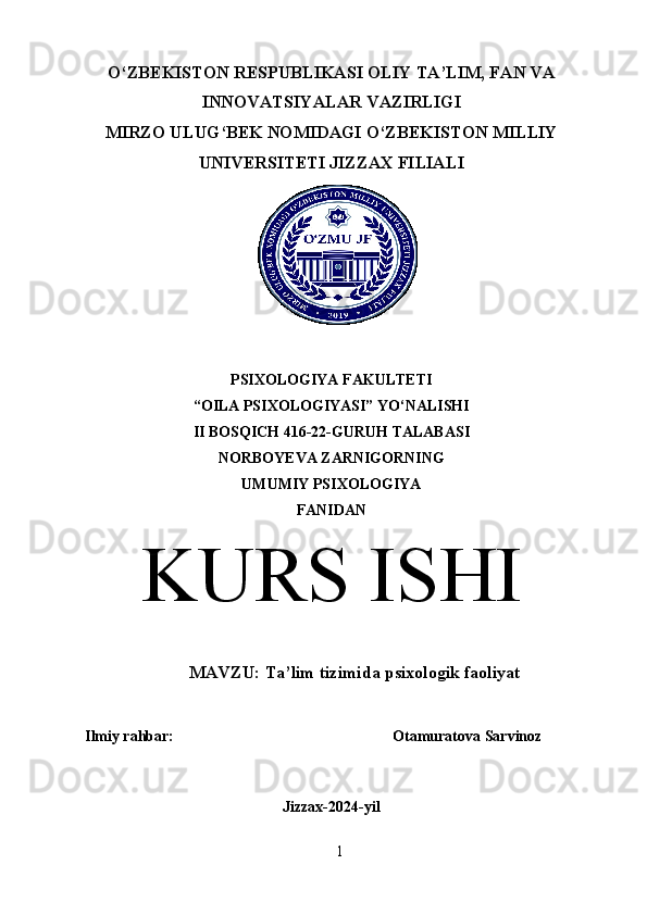 O‘ZBEKISTON RESPUBLIKASI OLIY TA’LIM, FAN VA
INNOVATSIYALAR VAZIRLIGI
MIRZO ULUG‘BEK NOMIDAGI O‘ZBEKISTON MILLIY
UNIVERSITETI JIZZAX FILIALI
PSIXOLOGIYA FAKULTETI
“OILA PSIXOLOGIYASI” YO‘NALISHI
II BOSQICH 416-22-GURUH TALABASI
NORBOYEVA ZARNIGORNING 
UMUMIY PSIXOLOGIYA
FANIDAN
KURS ISHI
MAVZU:  Ta’lim tizimida psixologik faoliyat
Ilmiy rahbar:  Otamuratova Sarvinoz
Jizzax-2024-yil
1 