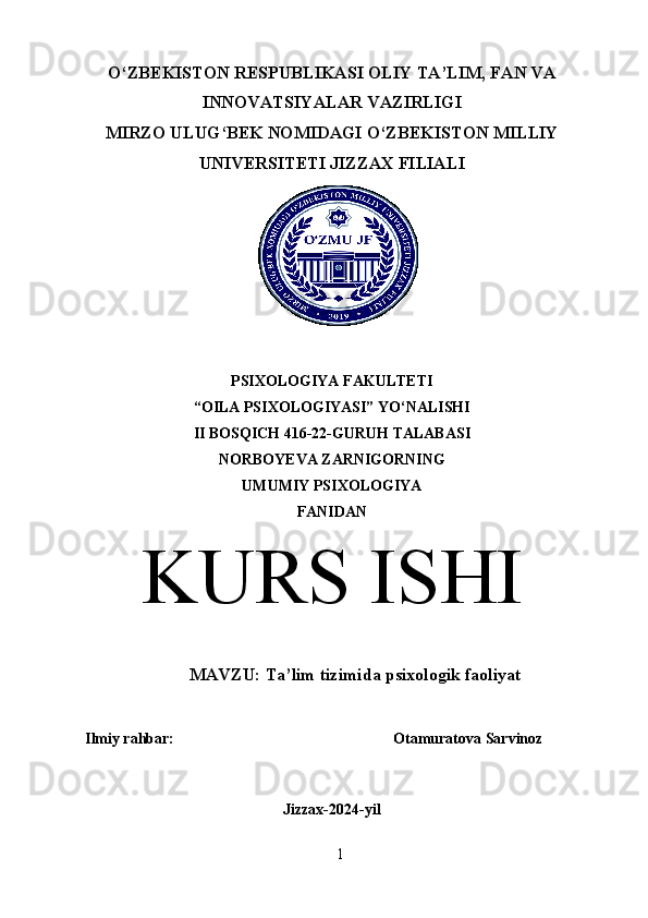 O‘ZBEKISTON RESPUBLIKASI OLIY TA’LIM, FAN VA
INNOVATSIYALAR VAZIRLIGI
MIRZO ULUG‘BEK NOMIDAGI O‘ZBEKISTON MILLIY
UNIVERSITETI JIZZAX FILIALI
PSIXOLOGIYA FAKULTETI
“OILA PSIXOLOGIYASI” YO‘NALISHI
II BOSQICH 416-22-GURUH TALABASI
NORBOYEVA ZARNIGORNING 
UMUMIY PSIXOLOGIYA
FANIDAN
KURS ISHI
MAVZU:  Ta’lim tizimida psixologik faoliyat
Ilmiy rahbar:  Otamuratova Sarvinoz
Jizzax-2024-yil
1