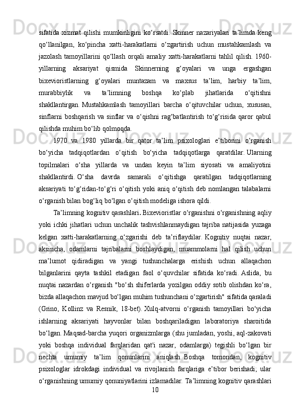 sifatida   xizmat   qilishi   mumkinligini   ko‘rsatdi.   Skinner   nazariyalari   ta’limda   keng
qo‘llanilgan,   ko‘pincha   xatti-harakatlarni   o‘zgartirish   uchun   mustahkamlash   va
jazolash   tamoyillarini   qo‘llash   orqali   amaliy   xatti-harakatlarni   tahlil   qilish.   1960-
yillarning   aksariyat   qismida   Skinnerning   g‘oyalari   va   unga   ergashgan
bixevioristlarning   g‘oyalari   muntazam   va   maxsus   ta’lim,   harbiy   ta’lim,
murabbiylik   va   ta’limning   boshqa   ko‘plab   jihatlarida   o‘qitishni
shakllantirgan.   Mustahkamlash   tamoyillari   barcha   o‘qituvchilar   uchun,   xususan,
sinflarni   boshqarish   va   sinflar   va   o‘qishni   rag‘batlantirish   to‘g‘risida   qaror   qabul
qilishda muhim bo‘lib qolmoqda.
1970   va   1980   yillarda   bir   qator   ta’lim   psixologlari   e’tiborini   o‘rganish
bo‘yicha   tadqiqotlardan   o‘qitish   bo‘yicha   tadqiqotlarga   qaratdilar.   Ularning
topilmalari   o‘sha   yillarda   va   undan   keyin   ta’lim   siyosati   va   amaliyotini
shakllantirdi.   O‘sha   davrda   samarali   o‘qitishga   qaratilgan   tadqiqotlarning
aksariyati   to‘g‘ridan-to‘g‘ri   o‘qitish   yoki   aniq   o‘qitish   deb   nomlangan   talabalarni
o‘rganish bilan bog‘liq bo‘lgan o‘qitish modeliga ishora qildi.
Ta’limning kognitiv qarashlari .   Bixevioristlar o‘rganishni o‘rganishning aqliy
yoki   ichki   jihatlari   uchun   unchalik   tashvishlanmaydigan   tajriba   natijasida   yuzaga
kelgan   xatti-harakatlarning   o‘zgarishi   deb   ta’riflaydilar.   Kognitiv   nuqtai   nazar,
aksincha,   odamlarni   tajribalarni   boshlaydigan,   muammolarni   hal   qilish   uchun
ma’lumot   qidiradigan   va   yangi   tushunchalarga   erishish   uchun   allaqachon
bilganlarini   qayta   tashkil   etadigan   faol   o‘quvchilar   sifatida   ko‘radi.   Aslida,   bu
nuqtai  nazardan  o‘rganish  "bo‘sh  shiferlarda  yozilgan  oddiy sotib  olishdan  ko‘ra,
bizda allaqachon mavjud bo‘lgan muhim tushunchani o‘zgartirish" sifatida qaraladi
(Grino,   Kollinz   va   Resnik,   18-bet).   Xulq-atvorni   o‘rganish   tamoyillari   bo‘yicha
ishlarning   aksariyati   hayvonlar   bilan   boshqariladigan   laboratoriya   sharoitida
bo‘lgan.   Maqsad-barcha   yuqori   organizmlarga   (shu   jumladan,   yoshi,   aql-zakovati
yoki   boshqa   individual   farqlaridan   qat'i   nazar,   odamlarga)   tegishli   bo‘lgan   bir
nechta   umumiy   ta’lim   qonunlarini   aniqlash.   Boshqa   tomondan,   kognitiv
psixologlar   idrokdagi   individual   va   rivojlanish   farqlariga   e’tibor   berishadi;   ular
o‘rganishning umumiy qonuniyatlarini izlamadilar.   Ta’limning kognitiv qarashlari
10 