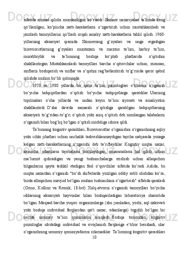 sifatida   xizmat   qilishi   mumkinligini   ko‘rsatdi.   Skinner   nazariyalari   ta’limda   keng
qo‘llanilgan,   ko‘pincha   xatti-harakatlarni   o‘zgartirish   uchun   mustahkamlash   va
jazolash   tamoyillarini   qo‘llash   orqali   amaliy   xatti-harakatlarni   tahlil   qilish.   1960-
yillarning   aksariyat   qismida   Skinnerning   g‘oyalari   va   unga   ergashgan
bixevioristlarning   g‘oyalari   muntazam   va   maxsus   ta’lim,   harbiy   ta’lim,
murabbiylik   va   ta’limning   boshqa   ko‘plab   jihatlarida   o‘qitishni
shakllantirgan.   Mustahkamlash   tamoyillari   barcha   o‘qituvchilar   uchun,   xususan,
sinflarni   boshqarish   va   sinflar   va   o‘qishni   rag‘batlantirish   to‘g‘risida   qaror   qabul
qilishda muhim bo‘lib qolmoqda.
1970   va   1980   yillarda   bir   qator   ta’lim   psixologlari   e’tiborini   o‘rganish
bo‘yicha   tadqiqotlardan   o‘qitish   bo‘yicha   tadqiqotlarga   qaratdilar.   Ularning
topilmalari   o‘sha   yillarda   va   undan   keyin   ta’lim   siyosati   va   amaliyotini
shakllantirdi.   O‘sha   davrda   samarali   o‘qitishga   qaratilgan   tadqiqotlarning
aksariyati   to‘g‘ridan-to‘g‘ri   o‘qitish   yoki   aniq   o‘qitish   deb   nomlangan   talabalarni
o‘rganish bilan bog‘liq bo‘lgan o‘qitish modeliga ishora qildi.
Ta’limning kognitiv qarashlari .   Bixevioristlar o‘rganishni o‘rganishning aqliy
yoki   ichki   jihatlari   uchun   unchalik   tashvishlanmaydigan   tajriba   natijasida   yuzaga
kelgan   xatti-harakatlarning   o‘zgarishi   deb   ta’riflaydilar.   Kognitiv   nuqtai   nazar,
aksincha,   odamlarni   tajribalarni   boshlaydigan,   muammolarni   hal   qilish   uchun
ma’lumot   qidiradigan   va   yangi   tushunchalarga   erishish   uchun   allaqachon
bilganlarini   qayta   tashkil   etadigan   faol   o‘quvchilar   sifatida   ko‘radi.   Aslida,   bu
nuqtai  nazardan  o‘rganish  "bo‘sh  shiferlarda  yozilgan  oddiy sotib  olishdan  ko‘ra,
bizda allaqachon mavjud bo‘lgan muhim tushunchani o‘zgartirish" sifatida qaraladi
(Grino,   Kollinz   va   Resnik,   18-bet).   Xulq-atvorni   o‘rganish   tamoyillari   bo‘yicha
ishlarning   aksariyati   hayvonlar   bilan   boshqariladigan   laboratoriya   sharoitida
bo‘lgan.   Maqsad-barcha   yuqori   organizmlarga   (shu   jumladan,   yoshi,   aql-zakovati
yoki   boshqa   individual   farqlaridan   qat'i   nazar,   odamlarga)   tegishli   bo‘lgan   bir
nechta   umumiy   ta’lim   qonunlarini   aniqlash.   Boshqa   tomondan,   kognitiv
psixologlar   idrokdagi   individual   va   rivojlanish   farqlariga   e’tibor   berishadi;   ular
o‘rganishning umumiy qonuniyatlarini izlamadilar.   Ta’limning kognitiv qarashlari
10
