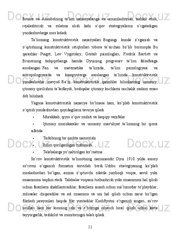 Bruner   va   Ausubelning   ta’lim   nazariyalariga   va   umumlashtirish,   tashkil   etish,
rejalashtirish   va   eslatma   olish   kabi   o‘quv   strategiyalarini   o‘rgatadigan
yondashuvlarga mos keladi.
Ta’limning   konstruktivistik   nazariyalari.   Bugungi   kunda   o‘rganish   va
o‘qitishning   konstruktivistik   istiqbollari   tobora   ta’sirchan   bo‘lib   bormoqda.   Bu
qarashlar   Piaget,   Lev   Vygotskiy,   Gestalt   psixologlari,   Fredrik   Bartlett   va
Brunerning   tadqiqotlariga   hamda   Dyuining   progressiv   ta’lim   falsafasiga
asoslangan.   Fan   va   matematika   ta’limida,   ta’lim   psixologiyasi   va
antropologiyasida   va   kompyuterga   asoslangan   ta’limda   konstruktivistik
yondashuvlar   mavjud.   Ba’zi   konstruktivistik   qarashlar   bilimlarning   umumiy,
ijtimoiy qurilishini ta’kidlaydi; boshqalar ijtimoiy kuchlarni unchalik muhim emas
deb bilishadi.
Yagona   konstruktivistik   nazariya   bo‘lmasa   ham,   ko‘plab   konstruktivistik
o‘qitish yondashuvlari quyidagilarni tavsiya qiladi:
 Murakkab, qiyin o‘quv muhiti va haqiqiy vazifalar
 Ijtimoiy   muzokaralar   va   umumiy   mas'uliyat   ta’limning   bir   qismi
sifatida
 Tarkibning bir nechta namoyishi
 Bilim qurilganligini tushunish
 Talabalarga yo‘naltirilgan ko‘rsatma
So‘rov   konstruktivistik   ta’limotning   namunasidir.   Dyui   1910   yilda   asosiy
so‘rovni   o‘rganish   formatini   tasvirlab   berdi.   Ushbu   strategiyaning   ko‘plab
moslashuvlari   bo‘lgan,   ammo   o‘qituvchi   odatda   jumboqli   voqea,   savol   yoki
muammoni taqdim etadi.   Talabalar voqeani tushuntirish yoki muammoni hal qilish
uchun farazlarni shakllantiradilar, farazlarni sinash uchun ma’lumotlar to‘playdilar,
xulosalar   chiqaradilar   va   asl   muammo   va   uni   hal   qilish   uchun   zarur   bo‘lgan
fikrlash   jarayonlari   haqida   fikr   yuritadilar.   Kashfiyotni   o‘rganish   singari,   so‘rov
usullari   ham   har   kimning   ishi   va   e’tiroziga   ishonch   hosil   qilish   uchun   katta
tayyorgarlik, tashkilot va monitoringni talab qiladi.
11 