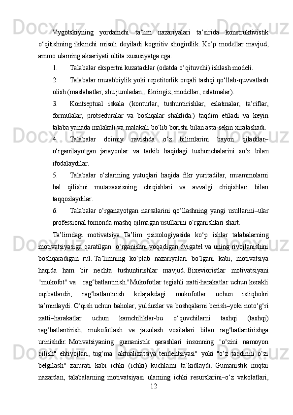Vygotskiyning   yordamchi   ta’lim   nazariyalari   ta’sirida   konstruktivistik
o‘qitishning   ikkinchi   misoli   deyiladi   kognitiv   shogirdlik.   Ko‘p   modellar   mavjud,
ammo ularning aksariyati oltita xususiyatga ega:
1. Talabalar ekspertni kuzatadilar (odatda o‘qituvchi) ishlash modeli.
2. Talabalar murabbiylik yoki repetitorlik orqali tashqi qo‘llab-quvvatlash
olish (maslahatlar, shu jumladan,, fikringiz, modellar, eslatmalar).
3. Kontseptual   iskala   (konturlar,   tushuntirishlar,   eslatmalar,   ta’riflar,
formulalar,   protseduralar   va   boshqalar   shaklida.)   taqdim   etiladi   va   keyin
talaba yanada malakali va malakali bo‘lib borishi bilan asta-sekin xiralashadi.
4. Talabalar   doimiy   ravishda   o‘z   bilimlarini   bayon   qiladilar–
o‘rganilayotgan   jarayonlar   va   tarkib   haqidagi   tushunchalarini   so‘z   bilan
ifodalaydilar.
5. Talabalar   o‘zlarining   yutuqlari   haqida   fikr   yuritadilar,   muammolarni
hal   qilishni   mutaxassisning   chiqishlari   va   avvalgi   chiqishlari   bilan
taqqoslaydilar.
6. Talabalar   o‘rganayotgan   narsalarini   qo‘llashning   yangi   usullarini–ular
professional tomonda mashq qilmagan usullarini o‘rganishlari shart.
Ta’limdagi   motivatsiya.   Ta’lim   psixologiyasida   ko‘p   ishlar   talabalarning
motivatsiyasiga qaratilgan:  o‘rganishni yoqadigan dvigatel  va uning rivojlanishini
boshqaradigan   rul.   Ta’limning   ko‘plab   nazariyalari   bo‘lgani   kabi,   motivatsiya
haqida   ham   bir   nechta   tushuntirishlar   mavjud.   Bixevioristlar   motivatsiyani
"mukofot" va " rag‘batlantirish."Mukofotlar tegishli xatti-harakatlar uchun kerakli
oqibatlardir;   rag‘batlantirish   kelajakdagi   mukofotlar   uchun   istiqbolni
ta’minlaydi.   O‘qish uchun baholar, yulduzlar va boshqalarni berish–yoki noto‘g‘ri
xatti–harakatlar   uchun   kamchiliklar-bu   o‘quvchilarni   tashqi   (tashqi)
rag‘batlantirish,   mukofotlash   va   jazolash   vositalari   bilan   rag‘batlantirishga
urinishdir.   Motivatsiyaning   gumanistik   qarashlari   insonning   "o‘zini   namoyon
qilish"   ehtiyojlari,   tug‘ma   "aktualizatsiya   tendentsiyasi"   yoki   "o‘z   taqdirini   o‘zi
belgilash"   zarurati   kabi   ichki   (ichki)   kuchlarni   ta’kidlaydi."Gumanistik   nuqtai
nazardan,   talabalarning   motivatsiyasi   ularning   ichki   resurslarini–o‘z   vakolatlari,
12