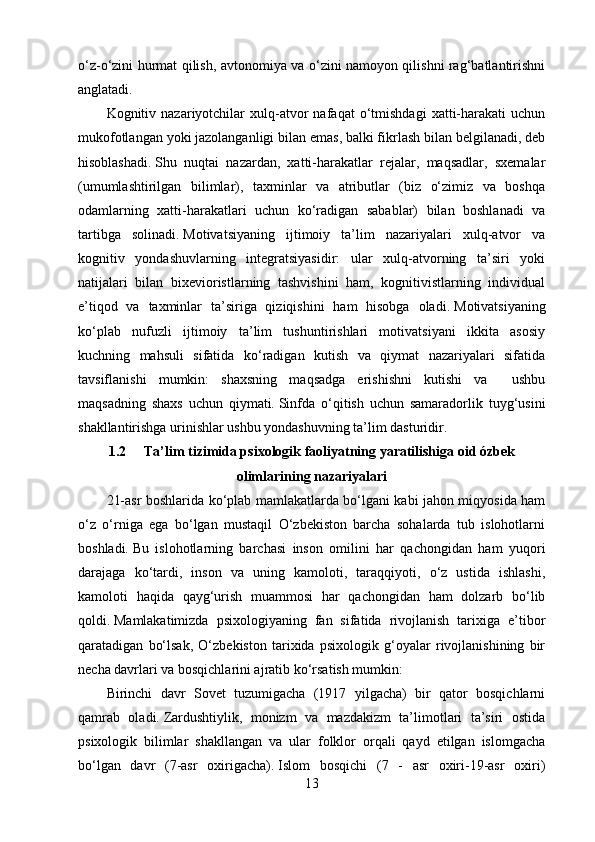 o‘z-o‘zini hurmat qilish, avtonomiya va o‘zini namoyon qilishni rag‘batlantirishni
anglatadi.
Kognitiv  nazariyotchilar   xulq-atvor   nafaqat   o‘tmishdagi   xatti-harakati   uchun
mukofotlangan yoki jazolanganligi bilan emas, balki fikrlash bilan belgilanadi, deb
hisoblashadi.   Shu   nuqtai   nazardan,   xatti-harakatlar   rejalar,   maqsadlar,   sxemalar
(umumlashtirilgan   bilimlar),   taxminlar   va   atributlar   (biz   o‘zimiz   va   boshqa
odamlarning   xatti-harakatlari   uchun   ko‘radigan   sabablar)   bilan   boshlanadi   va
tartibga   solinadi.   Motivatsiyaning   ijtimoiy   ta’lim   nazariyalari   xulq-atvor   va
kognitiv   yondashuvlarning   integratsiyasidir:   ular   xulq-atvorning   ta’siri   yoki
natijalari   bilan   bixevioristlarning   tashvishini   ham,   kognitivistlarning   individual
e’tiqod   va   taxminlar   ta’siriga   qiziqishini   ham   hisobga   oladi.   Motivatsiyaning
ko‘plab   nufuzli   ijtimoiy   ta’lim   tushuntirishlari   motivatsiyani   ikkita   asosiy
kuchning   mahsuli   sifatida   ko‘radigan   kutish   va   qiymat   nazariyalari   sifatida
tavsiflanishi   mumkin:   shaxsning   maqsadga   erishishni   kutishi   va     ushbu
maqsadning   shaxs   uchun   qiymati.   Sinfda   o‘qitish   uchun   samaradorlik   tuyg‘usini
shakllantirishga urinishlar ushbu yondashuvning ta’lim dasturidir.  
1.2 Ta’lim tizimida psixologik faoliyatning yaratilishiga oid ózbek
olimlarining nazariyalari
21-asr boshlarida ko‘plab mamlakatlarda bo‘lgani kabi jahon miqyosida ham
o‘z   o‘rniga   ega   bo‘lgan   mustaqil   O‘zbekiston   barcha   sohalarda   tub   islohotlarni
boshladi.   Bu   islohotlarning   barchasi   inson   omilini   har   qachongidan   ham   yuqori
darajaga   ko‘tardi,   inson   va   uning   kamoloti,   taraqqiyoti,   o‘z   ustida   ishlashi,
kamoloti   haqida   qayg‘urish   muammosi   har   qachongidan   ham   dolzarb   bo‘lib
qoldi.   Mamlakatimizda   psixologiyaning   fan   sifatida   rivojlanish   tarixiga   e’tibor
qaratadigan   bo‘lsak,   O‘zbekiston   tarixida   psixologik   g‘oyalar   rivojlanishining   bir
necha davrlari va bosqichlarini ajratib ko‘rsatish mumkin:
Birinchi   davr   Sovet   tuzumigacha   (1917   yilgacha)   bir   qator   bosqichlarni
qamrab   oladi.   Zardushtiylik,   monizm   va   mazdakizm   ta’limotlari   ta’siri   ostida
psixologik   bilimlar   shakllangan   va   ular   folklor   orqali   qayd   etilgan   islomgacha
bo‘lgan   davr   (7-asr   oxirigacha).   Islom   bosqichi   (7   -   asr   oxiri-19-asr   oxiri)
13