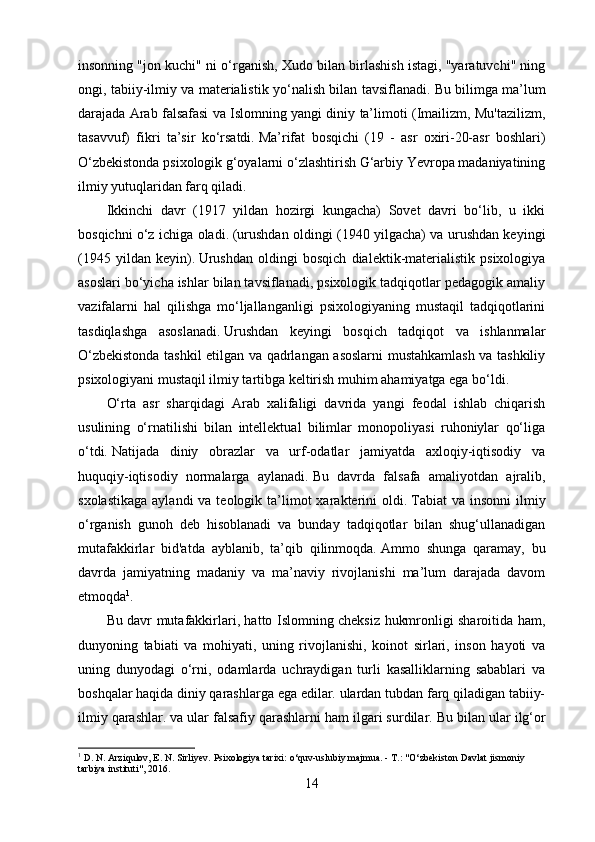insonning "jon kuchi" ni o‘rganish, Xudo bilan birlashish istagi, "yaratuvchi" ning
ongi, tabiiy-ilmiy va materialistik yo‘nalish bilan tavsiflanadi.   Bu bilimga ma’lum
darajada Arab falsafasi va Islomning yangi diniy ta’limoti (Imailizm, Mu'tazilizm,
tasavvuf)   fikri   ta’sir   ko‘rsatdi.   Ma’rifat   bosqichi   (19   -   asr   oxiri-20-asr   boshlari)
O‘zbekistonda psixologik g‘oyalarni o‘zlashtirish G‘arbiy Yevropa madaniyatining
ilmiy yutuqlaridan farq qiladi.
Ikkinchi   davr   (1917   yildan   hozirgi   kungacha)   Sovet   davri   bo‘lib,   u   ikki
bosqichni o‘z ichiga oladi.   (urushdan oldingi (1940 yilgacha) va urushdan keyingi
(1945   yildan   keyin).   Urushdan   oldingi   bosqich   dialektik-materialistik   psixologiya
asoslari bo‘yicha ishlar bilan tavsiflanadi, psixologik tadqiqotlar pedagogik amaliy
vazifalarni   hal   qilishga   mo‘ljallanganligi   psixologiyaning   mustaqil   tadqiqotlarini
tasdiqlashga   asoslanadi.   Urushdan   keyingi   bosqich   tadqiqot   va   ishlanmalar
O‘zbekistonda tashkil etilgan va qadrlangan asoslarni mustahkamlash va tashkiliy
psixologiyani mustaqil ilmiy tartibga keltirish muhim ahamiyatga ega bo‘ldi.
O‘rta   asr   sharqidagi   Arab   xalifaligi   davrida   yangi   feodal   ishlab   chiqarish
usulining   o‘rnatilishi   bilan   intellektual   bilimlar   monopoliyasi   ruhoniylar   qo‘liga
o‘tdi.   Natijada   diniy   obrazlar   va   urf-odatlar   jamiyatda   axloqiy-iqtisodiy   va
huquqiy-iqtisodiy   normalarga   aylanadi.   Bu   davrda   falsafa   amaliyotdan   ajralib,
sxolastikaga   aylandi  va  teologik ta’limot  xarakterini  oldi.   Tabiat   va  insonni  ilmiy
o‘rganish   gunoh   deb   hisoblanadi   va   bunday   tadqiqotlar   bilan   shug‘ullanadigan
mutafakkirlar   bid'atda   ayblanib,   ta’qib   qilinmoqda.   Ammo   shunga   qaramay,   bu
davrda   jamiyatning   madaniy   va   ma’naviy   rivojlanishi   ma’lum   darajada   davom
etmoqda 1
.
Bu davr mutafakkirlari, hatto Islomning cheksiz hukmronligi sharoitida ham,
dunyoning   tabiati   va   mohiyati,   uning   rivojlanishi,   koinot   sirlari,   inson   hayoti   va
uning   dunyodagi   o‘rni,   odamlarda   uchraydigan   turli   kasalliklarning   sabablari   va
boshqalar haqida diniy qarashlarga ega edilar. ulardan tubdan farq qiladigan tabiiy-
ilmiy qarashlar.   va ular falsafiy qarashlarni ham ilgari surdilar.   Bu bilan ular ilg‘or
1
 D. N. Arziqulov, E. N. Sirliyev.   Psixologiya tarixi: o‘quv-uslubiy majmua.   - T.: "O‘zbekiston Davlat jismoniy 
tarbiya instituti", 2016.
14