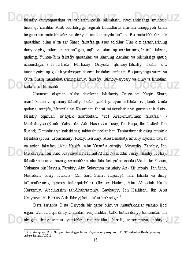 falsafiy   dunyoqarashga   va   tabiatshunoslik   bilimlarini   rivojlantirishga   munosib
hissa   qo‘shadilar.   Arab   xalifaligiga   tegishli   hududlarda   ilm-fan   taraqqiyoti   bilan
birga   erkin   mutafakkirlar   va   diniy   e’tiqodlar   paydo   bo‘ladi.   Bu   mutafakkirlar   o‘z
qarashlari   bilan   o‘rta   asr   Sharq   falsafasiga   asos   soldilar.   Ular   o‘z   qarashlarining
dunyoviyligi   bilan   tanish   bo‘lgan,   aqlli   va   ularning   asarlarining   bilimli   tabiati,
qadimgi   Yunon-Rim   falsafiy   qarashlari   va   ularning  kuchlari   va   bilimlariga   qattiq
ishonishgan.   8-13-asrlarda   Markaziy   Osiyoda   ijtimoiy-falsafiy   fikrlar   o‘z
taraqqiyotining gullab-yashnagan davrini boshdan kechirdi.   Bu jarayonga yaqin va
O‘rta Sharq mamlakatlarining ilmiy, falsafiy, ijtimoiy-siyosiy va diniy ta’limotlari
katta ta’sir ko‘rsatdi.
Umuman   olganda,   o‘sha   davrlarda   Markaziy   Osiyo   va   Yaqin   Sharq
mamlakatlarida   ijtimoiy-falsafiy   fikrlar   yaxlit   jarayon   sifatida   rivojlandi.   Unda
qadaris,   murji'a,   Mutazila   va   Kalomdan   iborat   ratsionalistik   va   gumanistik   diniy-
falsafiy   oqimlar,   so‘fiylik   tarafdorlari,   "sof   Arab-musulmon   falsafasi"   -
Mashshoyun   (Kindi,   Yahyo   ibn  Adi,   Nasriddin  Tusiy,   Ibn   Bajja,   Ibn   Tufayl,   Ibn
Rushd), Demokrit yo‘nalishidagi tabiatshunoslar bor. Tabiatshunoslikning empirik
falsafasi (Jobir, Eronshahriy, Roziy, Beruniy, Abu Barakat), amaliy siyosat, davlat
va   axloq   falsafasi   (Abu   Hanifa,   Abu   Yusuf   al-xirojiy,   Mavardiy,   Farobiy,   Ibn
Miskavayh, Ibn Sino, Kaykovus, Nizomul-Mulk, Nasriddin Tusiy, Saadiy, Hofiz),
falsafa mantiq va hozirgi semantik mantiq falsafasi yo‘nalishida (Matta ibn Yunus,
Yuhanna bin Haylan, Farobiy, Abu Sulaymon mantiqiy As - Sijjistoniy, Ibn Sino,
Nasriddin   Tusiy,   Hurufis,   Mir   Said   Sharif   Jurjoniy),   fan,   falsafa   va   diniy
ta’limotlarning   qiyosiy   tadqiqotchilari   (Ibn   an-Nadim,   Abu   Abdulloh   Katib
Xorazmiy,   Abdulkarim   ash-Shahrastoniy,   Bayhaqiy,   Ibn   Hallikon,   Ibn   Abu
Usaybiyo, Al-Forisiy Ash-fahriy) katta ta’sir ko‘rsatgan 2
.
O‘rta   asrlarda   O‘rta   Osiyoda   bir   qator   olim   va   mutafakkirlar   yashab   ijod
etgan.   Ular nafaqat diniy fanlardan rivojlandilar, balki butun dunyo tomonidan tan
olingan   ilmiy   asarlar   yaratdilar:   matematika,   falsafa,   astronomiya,   tibbiyot,
2
 D. N. Arziqulov, E. N. Sirliyev.   Psixologiya tarixi: o‘quv-uslubiy majmua.   - T.: "O‘zbekiston Davlat jismoniy 
tarbiya instituti", 2016.
15 