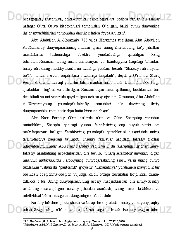 pedagogika,   anatomiya,   etika-estetika,   psixologiya   va   boshqa   fanlar.   Bu   asarlar
nafaqat   O‘rta   Osiyo   kitobxonlari   tomonidan   O‘qilgan,   balki   butun   dunyoning
ilg‘or mutafakkirlari tomonidan darslik sifatida foydalanilgan 3
.
Abu   Abdulloh   Al-Xorazmiy   783   yilda   Xorazmda   tug‘ilgan.   Abu   Abdulloh
Al-Xorazmiy   dunyoqarashining   muhim   qismi   uning   ilm-fanning   ko‘p   jihatlari
masalalarini   tushunishga   ob'ektiv   yondashishga   qaratilgan   keng
bilimidir.   Xususan,   uning   inson   anatomiyasi   va   fiziologiyasi   haqidagi   bilimlari
hissiy   idrokning   moddiy   asoslarini   izlashga   yordam   beradi.   "Shaxsiy   ruh   miyada
bo‘lib,   undan   nervlar   orqali   tana   a’zolariga   tarqaladi",   deydi   u.   O‘rta   asr   Sharq
Peripatetikasi   uchun   aql   yana   bir   bilim   manbai   hisoblanadi.   Ular   aqlni   ikki   turga
ajratadilar   -   tug‘ma   va   orttirilgan.   Xorazm   aqlni   inson   qalbining   kuchlaridan   biri
deb biladi va uni yuqorida qayd etilgan uch turga ajratadi.   Umuman, Abu Abdulloh
Al-Xorazmiyning   psixologik-falsafiy   qarashlari   o‘z   davrining   ilmiy
dunyoqarashini rivojlantirishga katta hissa qo‘shgan 4
.
Abu   Nasr   Farobiy   O‘rta   asrlarda   o‘rta   va   O‘rta   Sharqning   mashhur
mutafakkiri,   Sharqda   qadimgi   yunon   falsafasining   eng   buyuk   vorisi   va
ma’rifatparvari   bo‘lgan.   Farobiyning   psixologik   qarashlarini   o‘rganishda   uning
ta’lim-tarbiya   haqidagi   ta’limoti,   insoniy   fazilatlar   haqidagi   falsafiy   fikrlari
nihoyatda  muhimdir.   Abu  Nasr   Farobiy  yaqin   va  O‘rta  Sharqdagi   ilg‘or   ijtimoiy-
falsafiy   harakatning   asoschilaridan   biri   bo‘lib,   "Sharq   Aristoteli"unvonini   olgan
mashhur   mutafakkirdir.   Farobiyning   dunyoqarashining   asosi,   ya’ni   uning   dunyo
tuzilishini tushunishi "panteistik" g‘oyadir.   "Emanatsiya" yordamida mavjudlik bir
boshidan   bosqichma-bosqich   vujudga   keldi,   o‘ziga   xoslikdan   ko‘plikka,   xilma-
xillikka   o‘tdi.   Uning   dunyoqarashining   asosiy   maqsadlaridan   biri   ilmiy-falsafiy
uslubning   mustaqilligini   nazariy   jihatdan   asoslash,   uning   inson   tafakkuri   va
intellektual bilim asosiga asoslanganligini isbotlashdir.
Farobiy bilishning ikki shakli va bosqichini ajratadi - hissiy va xayoliy, aqliy
bilish.   Sezgi   roliga   e’tibor   qaratib,   u   besh   turga   bo‘linadi:   Farobiy   sezgini   bilim
3
 F. I. Haydarov, N. S. Joraev.   Psixologiya tarixi: o‘quv qo‘llanma.   - T.:" TDPU", 2010
4
 Psixologiya tarixi.   N. S. Zorayev, D. A. Saliyeva, N. A. Sultonova.   - 2019.   Nashriyotning nashriyoti.
16 