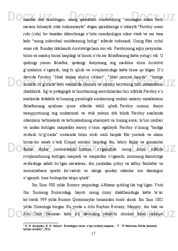 manbai   deb   hisoblagan,   uning   qarashlari   Aristotelning   "sezmagan   odam   hech
narsani  bilmaydi  yoki  tushunmaydi" degan  qarashlariga o‘xshaydi."Farobiy inson
ruhi   (ruhi)   bir   tanadan   ikkinchisiga   o‘tishi   mumkinligini   inkor   etadi   va   uni   tana
kabi   "uning   individual   moddasining   birligi"   sifatida   tushunadi.   Uning   fikri   izchil
emas edi.   Bunday ikkilanish Aristotelga ham xos edi.   Farobiyning aqliy jarayonlar,
bilim va mantiq tizimi haqidagi ta’limoti o‘rta asr falsafasining katta yutug‘i edi.   U
qadimgi   yunon   falsafasi,   qadimgi   dunyoning   eng   mashhur   olimi   Aristotel
g‘oyalarini   o‘rganish,   targ‘ib   qilish   va   rivojlantirishga   katta   hissa   qo‘shgan.   O‘z
davrida   Forobiy   "Ideal   shahar   aholisi   relslari",   "Ideal   jamiyat   haqida",   "baxtga
erishish to‘g‘risida"kabi asarlarida ijtimoiy va siyosiy hayotning turli masalalarini
sharhlaydi.   Ilg‘or pedagogik ta’limotlarning asoschilaridan biri sifatida Farobiy o‘z
asarlarida didaktik ta’limning psixologik asoslarining muhim nazariy masalalarini
falsafasining   ajralmas   qismi   sifatida   tahlil   qiladi.   Farobiy   insonni   dunyo
taraqqiyotining   eng   mukammal   va   etuk   yakuni   deb   biladi.   Farobiy   asarlarida
odamlarni tarbiyalash va tarbiyalashning ahamiyati va buning asosi, ta’lim usullari
va   undan   kutilgan   maqsadlar   asosiy   o‘rinni   egallaydi.   Farobiy   o‘zining   "baxtga
erishish   to‘g‘risida"   risolasida   bilim   olish   usuli   haqida   fikr   yuritadi   va   ularni
birma-bir   sanab   o‘tadi.   Koinot   asoslari   haqidagi   fan,   tabiiy   fanlar   va   gumanitar
fanlar   shular   jumlasidandir.   Insonni   o‘rganishda   uning   inson   sifatida
rivojlanishining   kutilgan   maqsadi   va   maqsadini   o‘rganish,   insonning   kamolotga
erishishiga   sabab   bo‘lgan   narsalarni,   shu   jumladan   ijobiy   va   salbiy   fazilatlar   va
xususiyatlarni   ajratib   ko‘rsatish   va   ularga   qanday   odamlar   xos   ekanligini
o‘rganish.   buni boshqacha talqin qiladi 5
.
Ibn   Sino   980   yilda   Buxoro   yaqinidagi   Afshana   qishlog‘ida   tug‘ilgan.   Yosh
Ibn   Sinoning   Buxorodagi   hayoti   uning   ilmiy   shakllanishiga   katta   ta’sir
ko‘rsatdi.   999   yilda   Buxoro   Qoraxoniylar   tomonidan   bosib   olindi.   Ibn   Sino   1002
yilda   Xorazmga   borgan.   Bu   yerda   u   Abu   Rayhon   Beruniy,   Masixiy,   ibn   Irak   va
Abu   Xayr   Hammar   kabi   o‘z   davrining   yetakchi   olimlari   bilan   muloqot
5
 D. N. Arziqulov, E. N. Sirliyev.   Psixologiya tarixi: o‘quv-uslubiy majmua.   - T.: "O‘zbekiston Davlat jismoniy 
tarbiya instituti", 2016.
17
