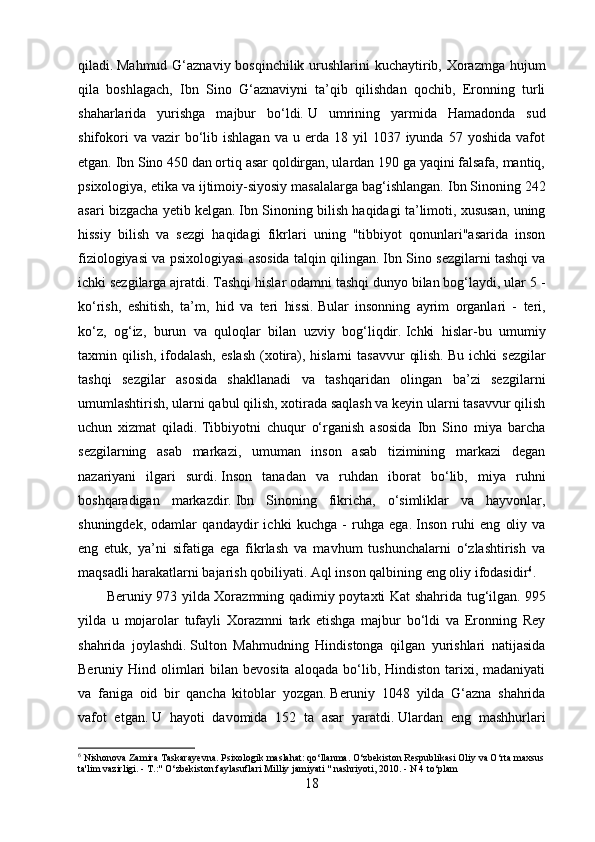 qiladi.   Mahmud G‘aznaviy bosqinchilik urushlarini  kuchaytirib, Xorazmga hujum
qila   boshlagach,   Ibn   Sino   G‘aznaviyni   ta’qib   qilishdan   qochib,   Eronning   turli
shaharlarida   yurishga   majbur   bo‘ldi.   U   umrining   yarmida   Hamadonda   sud
shifokori  va  vazir  bo‘lib  ishlagan  va   u  erda  18  yil  1037  iyunda  57  yoshida   vafot
etgan.   Ibn Sino 450 dan ortiq asar qoldirgan, ulardan 190 ga yaqini falsafa, mantiq,
psixologiya, etika va ijtimoiy-siyosiy masalalarga bag‘ishlangan.   Ibn Sinoning 242
asari bizgacha yetib kelgan.   Ibn Sinoning bilish haqidagi ta’limoti, xususan, uning
hissiy   bilish   va   sezgi   haqidagi   fikrlari   uning   "tibbiyot   qonunlari"asarida   inson
fiziologiyasi va psixologiyasi asosida talqin qilingan.   Ibn Sino sezgilarni tashqi va
ichki sezgilarga ajratdi.   Tashqi hislar odamni tashqi dunyo bilan bog‘laydi, ular 5 -
ko‘rish,   eshitish,   ta’m,   hid   va   teri   hissi.   Bular   insonning   ayrim   organlari   -   teri,
ko‘z,   og‘iz,   burun   va   quloqlar   bilan   uzviy   bog‘liqdir.   Ichki   hislar-bu   umumiy
taxmin qilish,  ifodalash,  eslash  (xotira), hislarni  tasavvur  qilish.   Bu ichki  sezgilar
tashqi   sezgilar   asosida   shakllanadi   va   tashqaridan   olingan   ba’zi   sezgilarni
umumlashtirish, ularni qabul qilish, xotirada saqlash va keyin ularni tasavvur qilish
uchun   xizmat   qiladi.   Tibbiyotni   chuqur   o‘rganish   asosida   Ibn   Sino   miya   barcha
sezgilarning   asab   markazi,   umuman   inson   asab   tizimining   markazi   degan
nazariyani   ilgari   surdi.   Inson   tanadan   va   ruhdan   iborat   bo‘lib,   miya   ruhni
boshqaradigan   markazdir.   Ibn   Sinoning   fikricha,   o‘simliklar   va   hayvonlar,
shuningdek,   odamlar   qandaydir   ichki   kuchga   -   ruhga   ega.   Inson   ruhi   eng   oliy   va
eng   etuk,   ya’ni   sifatiga   ega   fikrlash   va   mavhum   tushunchalarni   o‘zlashtirish   va
maqsadli harakatlarni bajarish qobiliyati.   Aql inson qalbining eng oliy ifodasidir 6
.
Beruniy 973 yilda Xorazmning qadimiy poytaxti Kat shahrida tug‘ilgan.   995
yilda   u   mojarolar   tufayli   Xorazmni   tark   etishga   majbur   bo‘ldi   va   Eronning   Rey
shahrida   joylashdi.   Sulton   Mahmudning   Hindistonga   qilgan   yurishlari   natijasida
Beruniy Hind  olimlari   bilan bevosita  aloqada  bo‘lib, Hindiston  tarixi, madaniyati
va   faniga   oid   bir   qancha   kitoblar   yozgan.   Beruniy   1048   yilda   G‘azna   shahrida
vafot   etgan.   U   hayoti   davomida   152   ta   asar   yaratdi.   Ulardan   eng   mashhurlari
6
 Nishonova Zamira Taskarayevna.   Psixologik maslahat: qo‘llanma.   O‘zbekiston Respublikasi Oliy va O‘rta maxsus
ta'lim vazirligi.   - T.:" O‘zbekiston faylasuflari Milliy jamiyati " nashriyoti, 2010.   - N 4 to‘plam
18 