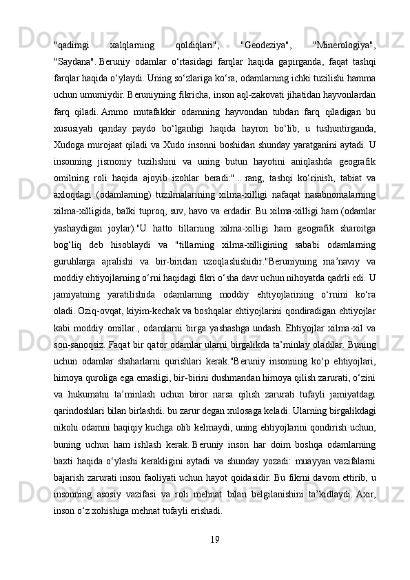 "qadimgi   xalqlarning   qoldiqlari",   "Geodeziya",   "Minerologiya",
"Saydana".   Beruniy   odamlar   o‘rtasidagi   farqlar   haqida   gapirganda,   faqat   tashqi
farqlar haqida o‘ylaydi.   Uning so‘zlariga ko‘ra, odamlarning ichki tuzilishi hamma
uchun umumiydir.   Beruniyning fikricha, inson aql-zakovati jihatidan hayvonlardan
farq   qiladi.   Ammo   mutafakkir   odamning   hayvondan   tubdan   farq   qiladigan   bu
xususiyati   qanday   paydo   bo‘lganligi   haqida   hayron   bo‘lib,   u   tushuntirganda,
Xudoga  murojaat   qiladi  va  Xudo insonni  boshidan  shunday  yaratganini   aytadi.   U
insonning   jismoniy   tuzilishini   va   uning   butun   hayotini   aniqlashda   geografik
omilning   roli   haqida   ajoyib   izohlar   beradi:"...   rang,   tashqi   ko‘rinish,   tabiat   va
axloqdagi   (odamlarning)   tuzilmalarining   xilma-xilligi   nafaqat   nasabnomalarning
xilma-xilligida, balki tuproq, suv, havo va erdadir.   Bu xilma-xilligi ham (odamlar
yashaydigan   joylar)."U   hatto   tillarning   xilma-xilligi   ham   geografik   sharoitga
bog‘liq   deb   hisoblaydi   va   "tillarning   xilma-xilligining   sababi   odamlarning
guruhlarga   ajralishi   va   bir-biridan   uzoqlashishidir."Beruniyning   ma’naviy   va
moddiy ehtiyojlarning o‘rni haqidagi fikri o‘sha davr uchun nihoyatda qadrli edi.   U
jamiyatning   yaratilishida   odamlarning   moddiy   ehtiyojlarining   o‘rnini   ko‘ra
oladi.   Oziq-ovqat, kiyim-kechak va boshqalar ehtiyojlarini qondiradigan ehtiyojlar
kabi   moddiy   omillar.,   odamlarni   birga   yashashga   undash.   Ehtiyojlar   xilma-xil   va
son-sanoqsiz.   Faqat bir qator odamlar ularni birgalikda ta’minlay oladilar.   Buning
uchun   odamlar   shaharlarni   qurishlari   kerak."Beruniy   insonning   ko‘p   ehtiyojlari,
himoya quroliga ega emasligi, bir-birini dushmandan himoya qilish zarurati, o‘zini
va   hukumatni   ta’minlash   uchun   biror   narsa   qilish   zarurati   tufayli   jamiyatdagi
qarindoshlari bilan birlashdi.   bu zarur degan xulosaga keladi.   Ularning birgalikdagi
nikohi odamni haqiqiy kuchga olib kelmaydi, uning ehtiyojlarini qondirish uchun,
buning   uchun   ham   ishlash   kerak.   Beruniy   inson   har   doim   boshqa   odamlarning
baxti   haqida   o‘ylashi   kerakligini   aytadi   va   shunday   yozadi:   muayyan   vazifalarni
bajarish zarurati inson faoliyati uchun hayot qoidasidir.   Bu fikrni davom ettirib, u
insonning   asosiy   vazifasi   va   roli   mehnat   bilan   belgilanishini   ta’kidlaydi.   Axir,
inson o‘z xohishiga mehnat tufayli erishadi.
19 