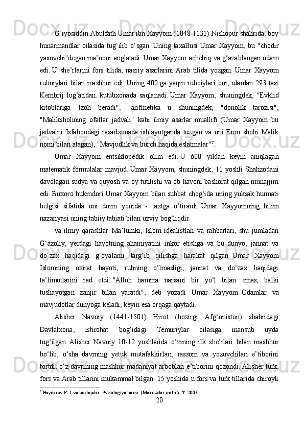 G‘iyosiddin Abulfath Umar ibn Xayyom (1048-1131) Nishopur shahrida, boy
hunarmandlar  oilasida  tug‘ilib o‘sgan.   Uning taxallusi  Umar  Xayyom, bu "chodir
yasovchi"degan ma’noni anglatadi.   Umar Xayyom achchiq va g‘azablangan odam
edi.   U   she’rlarini   fors   tilida,   nasriy   asarlarini   Arab   tilida   yozgan.   Umar   Xayyom
ruboiylari bilan mashhur edi.   Uning 400 ga yaqin ruboiylari bor, ulardan 293 tasi
Kembrij   lug‘atidan.   kutubxonada   saqlanadi.   Umar   Xayyom,   shuningdek,   "Evklid
kitoblariga   Izoh   beradi",   "arifmetika   u   shuningdek,   "donolik   tarozisi",
"Malikshohning   ofatlar   jadvali"   kabi   ilmiy   asarlar   muallifi   (Umar   Xayyom   bu
jadvalni   Isfahondagi   rasadxonada   ishlayotganda   tuzgan   va   uni   Eron   shohi   Malik
nomi bilan atagan), "Mavjudlik va burch haqida eslatmalar" 7
.
Umar   Xayyom   entsiklopedik   olim   edi.   U   600   yildan   keyin   aniqlagan
matematik  formulalar   mavjud.   Umar   Xayyom,   shuningdek,   11  yoshli   Shahzodani
davolagan sudya va quyosh va oy tutilishi va ob-havoni bashorat qilgan munajjim
edi.   Buxoro hukmdori Umar Xayyom bilan suhbat chog‘ida uning yuksak hurmati
belgisi   sifatida   uni   doim   yonida   -   taxtga   o‘tirardi.   Umar   Xayyomning   bilim
nazariyasi uning tabiiy tabiati bilan uzviy bog‘liqdir
va   ilmiy   qarashlar.   Ma’lumki,   Islom   idealistlari   va   rahbarlari,   shu   jumladan
G‘azoliy,   yerdagi   hayotning   ahamiyatini   inkor   etishga   va   bu   dunyo,   jannat   va
do‘zax   haqidagi   g‘oyalarni   targ‘ib   qilishga   harakat   qilgan.   Umar   Xayyom
Islomning   oxirat   hayoti,   ruhning   o‘lmasligi,   jannat   va   do‘zax   haqidagi
ta’limotlarini   rad   etdi.   "Alloh   hamma   narsani   bir   yo‘l   bilan   emas,   balki
tushayotgan   zanjir   bilan   yaratdi",   deb   yozadi   Umar   Xayyom.   Odamlar   va
mavjudotlar dunyoga keladi, keyin esa orqaga qaytadi.
Alisher   Navoiy   (1441-1501)   Hirot   (hozirgi   Afg‘oniston)   shahridagi
Davlatxona,   istirohat   bog‘idagi   Temuriylar   oilasiga   mansub   uyda
tug‘ilgan.   Alisher   Navoiy   10-12   yoshlarida   o‘zining   ilk   she’rlari   bilan   mashhur
bo‘lib,   o‘sha   davrning   yetuk   mutafakkirlari,   rassom   va   yozuvchilari   e’tiborini
tortdi, o‘z davrining mashhur madaniyat arboblari e’tiborini qozondi.   Alisher turk,
fors va Arab tillarini mukammal bilgan.   15 yoshida u fors va turk tillarida chiroyli
7
 Haydarov F. I. va boshqalar.   Psixologiya tarixi.   (Ma'ruzalar matni).   T. 2003.
20 