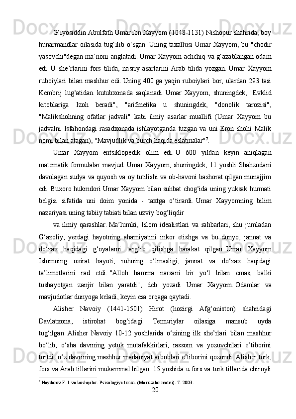 G‘iyosiddin Abulfath Umar ibn Xayyom (1048-1131) Nishopur shahrida, boy
hunarmandlar  oilasida  tug‘ilib o‘sgan.   Uning taxallusi  Umar  Xayyom, bu "chodir
yasovchi"degan ma’noni anglatadi.   Umar Xayyom achchiq va g‘azablangan odam
edi.   U   she’rlarini   fors   tilida,   nasriy   asarlarini   Arab   tilida   yozgan.   Umar   Xayyom
ruboiylari bilan mashhur edi.   Uning 400 ga yaqin ruboiylari bor, ulardan 293 tasi
Kembrij   lug‘atidan.   kutubxonada   saqlanadi.   Umar   Xayyom,   shuningdek,   "Evklid
kitoblariga   Izoh   beradi",   "arifmetika   u   shuningdek,   "donolik   tarozisi",
"Malikshohning   ofatlar   jadvali"   kabi   ilmiy   asarlar   muallifi   (Umar   Xayyom   bu
jadvalni   Isfahondagi   rasadxonada   ishlayotganda   tuzgan   va   uni   Eron   shohi   Malik
nomi bilan atagan), "Mavjudlik va burch haqida eslatmalar" 7
.
Umar   Xayyom   entsiklopedik   olim   edi.   U   600   yildan   keyin   aniqlagan
matematik  formulalar   mavjud.   Umar   Xayyom,   shuningdek,   11  yoshli   Shahzodani
davolagan sudya va quyosh va oy tutilishi va ob-havoni bashorat qilgan munajjim
edi.   Buxoro hukmdori Umar Xayyom bilan suhbat chog‘ida uning yuksak hurmati
belgisi   sifatida   uni   doim   yonida   -   taxtga   o‘tirardi.   Umar   Xayyomning   bilim
nazariyasi uning tabiiy tabiati bilan uzviy bog‘liqdir
va   ilmiy   qarashlar.   Ma’lumki,   Islom   idealistlari   va   rahbarlari,   shu   jumladan
G‘azoliy,   yerdagi   hayotning   ahamiyatini   inkor   etishga   va   bu   dunyo,   jannat   va
do‘zax   haqidagi   g‘oyalarni   targ‘ib   qilishga   harakat   qilgan.   Umar   Xayyom
Islomning   oxirat   hayoti,   ruhning   o‘lmasligi,   jannat   va   do‘zax   haqidagi
ta’limotlarini   rad   etdi.   "Alloh   hamma   narsani   bir   yo‘l   bilan   emas,   balki
tushayotgan   zanjir   bilan   yaratdi",   deb   yozadi   Umar   Xayyom.   Odamlar   va
mavjudotlar dunyoga keladi, keyin esa orqaga qaytadi.
Alisher   Navoiy   (1441-1501)   Hirot   (hozirgi   Afg‘oniston)   shahridagi
Davlatxona,   istirohat   bog‘idagi   Temuriylar   oilasiga   mansub   uyda
tug‘ilgan.   Alisher   Navoiy   10-12   yoshlarida   o‘zining   ilk   she’rlari   bilan   mashhur
bo‘lib,   o‘sha   davrning   yetuk   mutafakkirlari,   rassom   va   yozuvchilari   e’tiborini
tortdi, o‘z davrining mashhur madaniyat arboblari e’tiborini qozondi.   Alisher turk,
fors va Arab tillarini mukammal bilgan.   15 yoshida u fors va turk tillarida chiroyli
7
 Haydarov F. I. va boshqalar.   Psixologiya tarixi.   (Ma'ruzalar matni).   T. 2003.
20