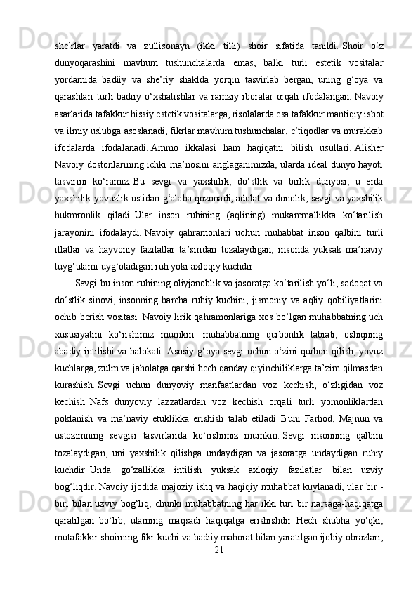 she’rlar   yaratdi   va   zullisonayn   (ikki   tilli)   shoir   sifatida   tanildi.   Shoir   o‘z
dunyoqarashini   mavhum   tushunchalarda   emas,   balki   turli   estetik   vositalar
yordamida   badiiy   va   she’riy   shaklda   yorqin   tasvirlab   bergan,   uning   g‘oya   va
qarashlari  turli  badiiy o‘xshatishlar  va  ramziy iboralar  orqali  ifodalangan.   Navoiy
asarlarida tafakkur hissiy estetik vositalarga, risolalarda esa tafakkur mantiqiy isbot
va ilmiy uslubga asoslanadi, fikrlar mavhum tushunchalar, e’tiqodlar va murakkab
ifodalarda   ifodalanadi.   Ammo   ikkalasi   ham   haqiqatni   bilish   usullari.   Alisher
Navoiy dostonlarining ichki ma’nosini anglaganimizda, ularda ideal dunyo hayoti
tasvirini   ko‘ramiz.   Bu   sevgi   va   yaxshilik,   do‘stlik   va   birlik   dunyosi,   u   erda
yaxshilik yovuzlik ustidan g‘alaba qozonadi, adolat va donolik, sevgi va yaxshilik
hukmronlik   qiladi.   Ular   inson   ruhining   (aqlining)   mukammallikka   ko‘tarilish
jarayonini   ifodalaydi.   Navoiy   qahramonlari   uchun   muhabbat   inson   qalbini   turli
illatlar   va   hayvoniy   fazilatlar   ta’siridan   tozalaydigan,   insonda   yuksak   ma’naviy
tuyg‘ularni uyg‘otadigan ruh yoki axloqiy kuchdir.
Sevgi-bu inson ruhining oliyjanoblik va jasoratga ko‘tarilish yo‘li, sadoqat va
do‘stlik   sinovi,   insonning   barcha   ruhiy   kuchini,   jismoniy   va   aqliy   qobiliyatlarini
ochib berish vositasi.   Navoiy lirik qahramonlariga xos bo‘lgan muhabbatning uch
xususiyatini   ko‘rishimiz   mumkin:   muhabbatning   qurbonlik   tabiati,   oshiqning
abadiy intilishi va halokati.   Asosiy g‘oya-sevgi uchun o‘zini qurbon qilish, yovuz
kuchlarga, zulm va jaholatga qarshi hech qanday qiyinchiliklarga ta’zim qilmasdan
kurashish.   Sevgi   uchun   dunyoviy   manfaatlardan   voz   kechish,   o‘zligidan   voz
kechish.   Nafs   dunyoviy   lazzatlardan   voz   kechish   orqali   turli   yomonliklardan
poklanish   va   ma’naviy   etuklikka   erishish   talab   etiladi.   Buni   Farhod,   Majnun   va
ustozimning   sevgisi   tasvirlarida   ko‘rishimiz   mumkin.   Sevgi   insonning   qalbini
tozalaydigan,   uni   yaxshilik   qilishga   undaydigan   va   jasoratga   undaydigan   ruhiy
kuchdir.   Unda   go‘zallikka   intilish   yuksak   axloqiy   fazilatlar   bilan   uzviy
bog‘liqdir.   Navoiy ijodida majoziy ishq va haqiqiy muhabbat kuylanadi, ular bir -
biri   bilan  uzviy   bog‘liq,   chunki   muhabbatning   har   ikki   turi   bir   narsaga-haqiqatga
qaratilgan   bo‘lib,   ularning   maqsadi   haqiqatga   erishishdir.   Hech   shubha   yo‘qki,
mutafakkir shoirning fikr kuchi va badiiy mahorat bilan yaratilgan ijobiy obrazlari,
21 