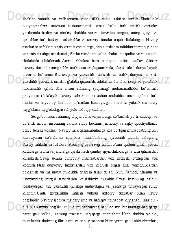 she’rlar   yaratdi   va   zullisonayn   (ikki   tilli)   shoir   sifatida   tanildi.   Shoir   o‘z
dunyoqarashini   mavhum   tushunchalarda   emas,   balki   turli   estetik   vositalar
yordamida   badiiy   va   she’riy   shaklda   yorqin   tasvirlab   bergan,   uning   g‘oya   va
qarashlari  turli  badiiy o‘xshatishlar  va  ramziy iboralar  orqali  ifodalangan.   Navoiy
asarlarida tafakkur hissiy estetik vositalarga, risolalarda esa tafakkur mantiqiy isbot
va ilmiy uslubga asoslanadi, fikrlar mavhum tushunchalar, e’tiqodlar va murakkab
ifodalarda   ifodalanadi.   Ammo   ikkalasi   ham   haqiqatni   bilish   usullari.   Alisher
Navoiy dostonlarining ichki ma’nosini anglaganimizda, ularda ideal dunyo hayoti
tasvirini   ko‘ramiz.   Bu   sevgi   va   yaxshilik,   do‘stlik   va   birlik   dunyosi,   u   erda
yaxshilik yovuzlik ustidan g‘alaba qozonadi, adolat va donolik, sevgi va yaxshilik
hukmronlik   qiladi.   Ular   inson   ruhining   (aqlining)   mukammallikka   ko‘tarilish
jarayonini   ifodalaydi.   Navoiy   qahramonlari   uchun   muhabbat   inson   qalbini   turli
illatlar   va   hayvoniy   fazilatlar   ta’siridan   tozalaydigan,   insonda   yuksak   ma’naviy
tuyg‘ularni uyg‘otadigan ruh yoki axloqiy kuchdir.
Sevgi-bu inson ruhining oliyjanoblik va jasoratga ko‘tarilish yo‘li, sadoqat va
do‘stlik   sinovi,   insonning   barcha   ruhiy   kuchini,   jismoniy   va   aqliy   qobiliyatlarini
ochib berish vositasi.   Navoiy lirik qahramonlariga xos bo‘lgan muhabbatning uch
xususiyatini   ko‘rishimiz   mumkin:   muhabbatning   qurbonlik   tabiati,   oshiqning
abadiy intilishi va halokati.   Asosiy g‘oya-sevgi uchun o‘zini qurbon qilish, yovuz
kuchlarga, zulm va jaholatga qarshi hech qanday qiyinchiliklarga ta’zim qilmasdan
kurashish.   Sevgi   uchun   dunyoviy   manfaatlardan   voz   kechish,   o‘zligidan   voz
kechish.   Nafs   dunyoviy   lazzatlardan   voz   kechish   orqali   turli   yomonliklardan
poklanish   va   ma’naviy   etuklikka   erishish   talab   etiladi.   Buni   Farhod,   Majnun   va
ustozimning   sevgisi   tasvirlarida   ko‘rishimiz   mumkin.   Sevgi   insonning   qalbini
tozalaydigan,   uni   yaxshilik   qilishga   undaydigan   va   jasoratga   undaydigan   ruhiy
kuchdir.   Unda   go‘zallikka   intilish   yuksak   axloqiy   fazilatlar   bilan   uzviy
bog‘liqdir.   Navoiy ijodida majoziy ishq va haqiqiy muhabbat kuylanadi, ular bir -
biri   bilan  uzviy   bog‘liq,   chunki   muhabbatning   har   ikki   turi   bir   narsaga-haqiqatga
qaratilgan   bo‘lib,   ularning   maqsadi   haqiqatga   erishishdir.   Hech   shubha   yo‘qki,
mutafakkir shoirning fikr kuchi va badiiy mahorat bilan yaratilgan ijobiy obrazlari,
21