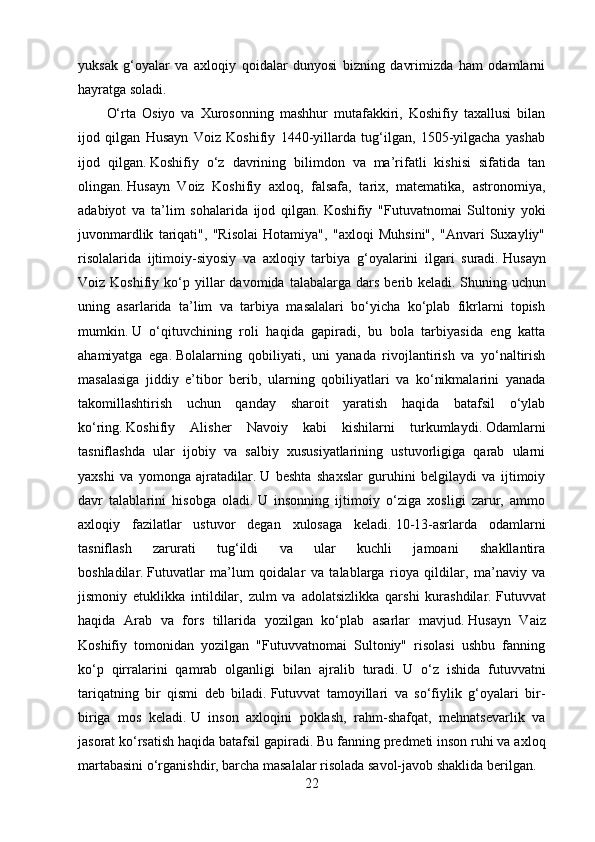 yuksak   g‘oyalar   va   axloqiy   qoidalar   dunyosi   bizning   davrimizda   ham   odamlarni
hayratga soladi.
O‘rta   Osiyo   va   Xurosonning   mashhur   mutafakkiri,   Koshifiy   taxallusi   bilan
ijod   qilgan   Husayn   Voiz   Koshifiy   1440-yillarda   tug‘ilgan,   1505-yilgacha   yashab
ijod   qilgan.   Koshifiy   o‘z   davrining   bilimdon   va   ma’rifatli   kishisi   sifatida   tan
olingan.   Husayn   Voiz   Koshifiy   axloq,   falsafa,   tarix,   matematika,   astronomiya,
adabiyot   va   ta’lim   sohalarida   ijod   qilgan.   Koshifiy   "Futuvatnomai   Sultoniy   yoki
juvonmardlik   tariqati",   "Risolai   Hotamiya",   "axloqi   Muhsini",   "Anvari   Suxayliy"
risolalarida   ijtimoiy-siyosiy   va   axloqiy   tarbiya   g‘oyalarini   ilgari   suradi.   Husayn
Voiz  Koshifiy   ko‘p  yillar   davomida   talabalarga  dars   berib  keladi.   Shuning  uchun
uning   asarlarida   ta’lim   va   tarbiya   masalalari   bo‘yicha   ko‘plab   fikrlarni   topish
mumkin.   U   o‘qituvchining   roli   haqida   gapiradi,   bu   bola   tarbiyasida   eng   katta
ahamiyatga   ega.   Bolalarning   qobiliyati,   uni   yanada   rivojlantirish   va   yo‘naltirish
masalasiga   jiddiy   e’tibor   berib,   ularning   qobiliyatlari   va   ko‘nikmalarini   yanada
takomillashtirish   uchun   qanday   sharoit   yaratish   haqida   batafsil   o‘ylab
ko‘ring.   Koshifiy   Alisher   Navoiy   kabi   kishilarni   turkumlaydi.   Odamlarni
tasniflashda   ular   ijobiy   va   salbiy   xususiyatlarining   ustuvorligiga   qarab   ularni
yaxshi   va   yomonga   ajratadilar.   U   beshta   shaxslar   guruhini   belgilaydi   va   ijtimoiy
davr   talablarini   hisobga   oladi.   U   insonning   ijtimoiy   o‘ziga   xosligi   zarur,   ammo
axloqiy   fazilatlar   ustuvor   degan   xulosaga   keladi.   10-13-asrlarda   odamlarni
tasniflash   zarurati   tug‘ildi   va   ular   kuchli   jamoani   shakllantira
boshladilar.   Futuvatlar   ma’lum   qoidalar   va   talablarga   rioya   qildilar,   ma’naviy   va
jismoniy   etuklikka   intildilar,   zulm   va   adolatsizlikka   qarshi   kurashdilar.   Futuvvat
haqida   Arab   va   fors   tillarida   yozilgan   ko‘plab   asarlar   mavjud.   Husayn   Vaiz
Koshifiy   tomonidan   yozilgan   "Futuvvatnomai   Sultoniy"   risolasi   ushbu   fanning
ko‘p   qirralarini   qamrab   olganligi   bilan   ajralib   turadi.   U   o‘z   ishida   futuvvatni
tariqatning   bir   qismi   deb   biladi.   Futuvvat   tamoyillari   va   so‘fiylik   g‘oyalari   bir-
biriga   mos   keladi.   U   inson   axloqini   poklash,   rahm-shafqat,   mehnatsevarlik   va
jasorat ko‘rsatish haqida batafsil gapiradi.   Bu fanning predmeti inson ruhi va axloq
martabasini o‘rganishdir, barcha masalalar risolada savol-javob shaklida berilgan.
22 