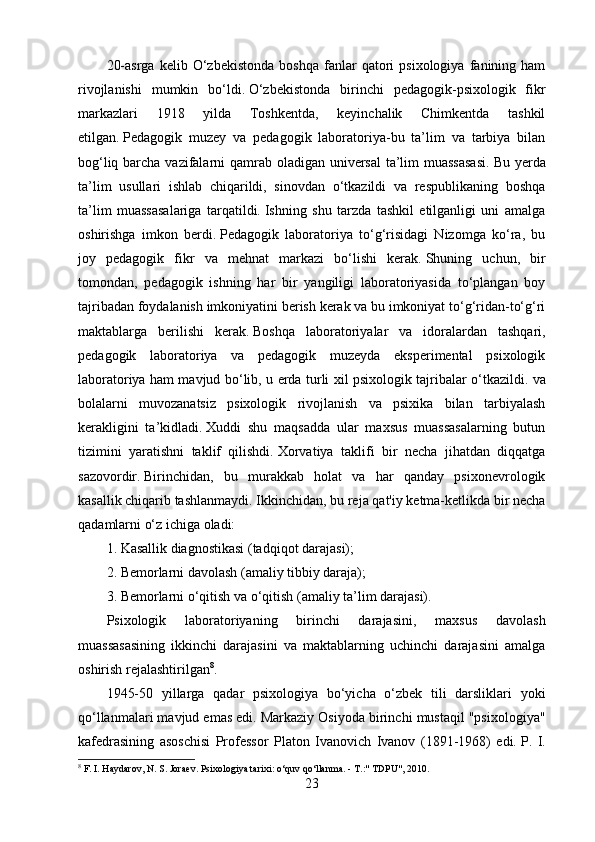 20-asrga   kelib   O‘zbekistonda   boshqa   fanlar   qatori   psixologiya   fanining   ham
rivojlanishi   mumkin   bo‘ldi.   O‘zbekistonda   birinchi   pedagogik-psixologik   fikr
markazlari   1918   yilda   Toshkentda,   keyinchalik   Chimkentda   tashkil
etilgan.   Pedagogik   muzey   va   pedagogik   laboratoriya-bu   ta’lim   va   tarbiya   bilan
bog‘liq barcha vazifalarni qamrab oladigan universal  ta’lim muassasasi.   Bu yerda
ta’lim   usullari   ishlab   chiqarildi,   sinovdan   o‘tkazildi   va   respublikaning   boshqa
ta’lim   muassasalariga   tarqatildi.   Ishning   shu   tarzda   tashkil   etilganligi   uni   amalga
oshirishga   imkon   berdi.   Pedagogik   laboratoriya   to‘g‘risidagi   Nizomga   ko‘ra,   bu
joy   pedagogik   fikr   va   mehnat   markazi   bo‘lishi   kerak.   Shuning   uchun,   bir
tomondan,   pedagogik   ishning   har   bir   yangiligi   laboratoriyasida   to‘plangan   boy
tajribadan foydalanish imkoniyatini berish kerak va bu imkoniyat to‘g‘ridan-to‘g‘ri
maktablarga   berilishi   kerak.   Boshqa   laboratoriyalar   va   idoralardan   tashqari,
pedagogik   laboratoriya   va   pedagogik   muzeyda   eksperimental   psixologik
laboratoriya ham mavjud bo‘lib, u erda turli xil psixologik tajribalar o‘tkazildi.   va
bolalarni   muvozanatsiz   psixologik   rivojlanish   va   psixika   bilan   tarbiyalash
kerakligini   ta’kidladi.   Xuddi   shu   maqsadda   ular   maxsus   muassasalarning   butun
tizimini   yaratishni   taklif   qilishdi.   Xorvatiya   taklifi   bir   necha   jihatdan   diqqatga
sazovordir.   Birinchidan,   bu   murakkab   holat   va   har   qanday   psixonevrologik
kasallik chiqarib tashlanmaydi.   Ikkinchidan, bu reja qat'iy ketma-ketlikda bir necha
qadamlarni o‘z ichiga oladi:
1.   Kasallik diagnostikasi (tadqiqot darajasi);
2.   Bemorlarni davolash (amaliy tibbiy daraja);
3.   Bemorlarni o‘qitish va o‘qitish (amaliy ta’lim darajasi).
Psixologik   laboratoriyaning   birinchi   darajasini,   maxsus   davolash
muassasasining   ikkinchi   darajasini   va   maktablarning   uchinchi   darajasini   amalga
oshirish rejalashtirilgan 8
.
1945-50   yillarga   qadar   psixologiya   bo‘yicha   o‘zbek   tili   darsliklari   yoki
qo‘llanmalari mavjud emas edi.   Markaziy Osiyoda birinchi mustaqil "psixologiya"
kafedrasining   asoschisi   Professor   Platon   Ivanovich   Ivanov   (1891-1968)   edi.   P.   I.
8
 F. I. Haydarov, N. S. Joraev.   Psixologiya tarixi: o‘quv qo‘llanma.   - T.:" TDPU", 2010.
23