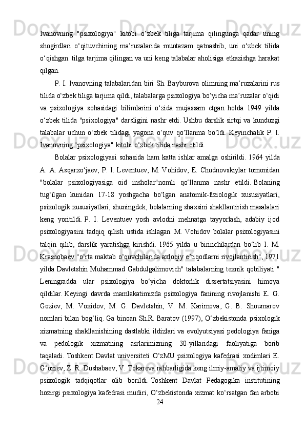 Ivanovning   "psixologiya"   kitobi   o‘zbek   tiliga   tarjima   qilingunga   qadar   uning
shogirdlari   o‘qituvchining   ma’ruzalarida   muntazam   qatnashib,   uni   o‘zbek   tilida
o‘qishgan.   tilga tarjima qilingan va uni keng talabalar aholisiga etkazishga harakat
qilgan.
P. I. Ivanovning talabalaridan biri Sh.   Bayburova olimning ma’ruzalarini rus
tilida o‘zbek tiliga tarjima qildi, talabalarga psixologiya bo‘yicha ma’ruzalar o‘qidi
va   psixologiya   sohasidagi   bilimlarini   o‘zida   mujassam   etgan   holda   1949   yilda
o‘zbek  tilida  "psixologiya" darsligini  nashr  etdi.   Ushbu darslik sirtqi  va kunduzgi
talabalar   uchun   o‘zbek   tilidagi   yagona   o‘quv   qo‘llanma   bo‘ldi.   Keyinchalik   P.   I.
Ivanovning "psixologiya" kitobi o‘zbek tilida nashr etildi.
Bolalar   psixologiyasi   sohasida   ham   katta   ishlar   amalga   oshirildi.   1964   yilda
A. A.  Asqarxo‘jaev,  P.  I. Leventuev, M.  Vohidov,  E.  Chudnovskiylar   tomonidan
"bolalar   psixologiyasiga   oid   insholar"nomli   qo‘llanma   nashr   etildi.   Bolaning
tug‘ilgan   kunidan   17-18   yoshgacha   bo‘lgan   anatomik-fiziologik   xususiyatlari,
psixologik xususiyatlari, shuningdek, bolalarning shaxsini shakllantirish masalalari
keng   yoritildi.   P.   I.   Leventuev   yosh   avlodni   mehnatga   tayyorlash,   adabiy   ijod
psixologiyasini   tadqiq   qilish   ustida   ishlagan.   M.   Vohidov   bolalar   psixologiyasini
talqin   qilib,   darslik   yaratishga   kirishdi.   1965   yilda   u   birinchilardan   bo‘lib   I.   M.
Krasnobaev "o‘rta maktab o‘quvchilarida axloqiy e’tiqodlarni rivojlantirish", 1971
yilda Davletshin Muhammad  Gabdulgalimovich" talabalarning texnik qobiliyati  "
Leningradda   ular   psixologiya   bo‘yicha   doktorlik   dissertatsiyasini   himoya
qildilar.   Keyingi   davrda   mamlakatimizda   psixologiya   fanining   rivojlanishi   E.   G.
Goziev,   M.   Voxidov,   M.   G.   Davletshin,   V.   M.   Karimova,   G.   B.   Shoumarov
nomlari  bilan bog‘liq.   Ga binoan Sh.R.   Baratov (1997), O‘zbekistonda psixologik
xizmatning shakllanishining  dastlabki  ildizlari  va evolyutsiyasi  pedologiya faniga
va   pedologik   xizmatning   asrlarimizning   30-yillaridagi   faoliyatiga   borib
taqaladi.   Toshkent   Davlat   universiteti   O‘zMU   psixologiya   kafedrasi   xodimlari   E.
G‘oziev, Z. R. Dushabaev, V. Tokareva rahbarligida keng ilmiy-amaliy va ijtimoiy
psixologik   tadqiqotlar   olib   borildi.   Toshkent   Davlat   Pedagogika   institutining
hozirgi psixologiya kafedrasi  mudiri, O‘zbekistonda xizmat ko‘rsatgan fan arbobi
24 