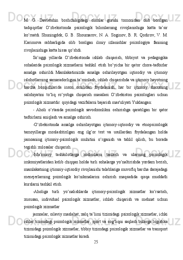 M.   G.   Davletshin   boshchiligidagi   olimlar   guruhi   tomonidan   olib   borilgan
tadqiqotlar   O‘zbekistonda   psixologik   bilimlarning   rivojlanishiga   katta   ta’sir
ko‘rsatdi.   Shuningdek,   G.   B.   Shoumarov,   N.   A.   Soginov,   B.   R.   Qodirov,   V.   M.
Karimova   rahbarligida   olib   borilgan   ilmiy   izlanishlar   psixologiya   fanining
rivojlanishiga katta hissa qo‘shdi.
So‘nggi   yillarda   O‘zbekistonda   ishlab   chiqarish,   tibbiyot   va   pedagogika
sohalarida   psixologik   xizmatlarni   tashkil   etish   bo‘yicha   bir   qator   chora-tadbirlar
amalga   oshirildi.   Mamlakatimizda   amalga   oshirilayotgan   iqtisodiy   va   ijtimoiy
islohotlarning samaradorligini ta’minlash, ishlab chiqarishda va ijtimoiy hayotning
barcha   bosqichlarida   inson   omilidan   foydalanish,   har   bir   ijtimoiy   shaxsning
salohiyatini   to‘liq   ro‘yobga   chiqarish   masalasi   O‘zbekiston   psixologlari   uchun
psixologik xizmatdir.   quyidagi vazifalarni bajarish mas'uliyati Yuklangan:
-   Aholi   o‘rtasida   psixologik   savodxonlikni   oshirishga   qaratilgan   bir   qator
tadbirlarni aniqlash va amalga oshirish.
-O‘zbekistonda   amalga   oshirilayotgan   ijtimoiy-iqtisodiy   va   etnopsixologik
tamoyillarga   moslashtirilgan   eng   ilg‘or   test   va   usullardan   foydalangan   holda
jamoaning   ijtimoiy-psixologik   muhitini   o‘rganish   va   tahlil   qilish,   bu   borada
tegishli xulosalar chiqarish.
-Ma’muriy   tashkilotlarga   xodimlarni   tanlash   va   ularning   psixologik
imkoniyatlaridan kelib chiqqan holda turli sohalarga yo‘naltirishda yordam berish,
mamlakatning ijtimoiy-iqtisodiy rivojlanishi talablariga muvofiq barcha darajadagi
menejerlarning   psixologik   ko‘nikmalarini   oshirish   maqsadida   qisqa   muddatli
kurslarni tashkil etish.
-Aholiga   turli   yo‘nalishlarda   ijtimoiy-psixologik   xizmatlar   ko‘rsatish,
xususan,   individual   psixologik   xizmatlar,   ishlab   chiqarish   va   mehnat   uchun
psixologik xizmatlar
jamoalar, oilaviy maslahat, xalq ta’limi tizimidagi psixologik xizmatlar, ichki
ishlar tizimidagi psixologik xizmatlar, sport va sog‘liqni saqlash bularga logistika
tizimidagi psixologik xizmatlar, tibbiy tizimdagi psixologik xizmatlar va transport
tizimidagi psixologik xizmatlar kiradi.
25