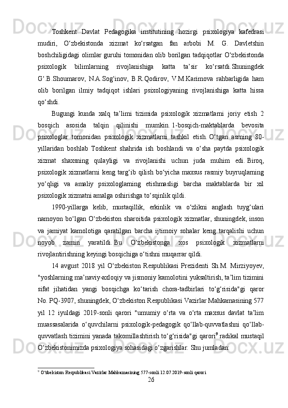Toshkent   Davlat   Pedagogika   institutining   hozirgi   psixologiya   kafedrasi
mudiri,   O‘zbekistonda   xizmat   ko‘rsatgan   fan   arbobi   M.   G.   Davletshin
boshchiligidagi  olimlar guruhi  tomonidan olib borilgan tadqiqotlar  O‘zbekistonda
psixologik   bilimlarning   rivojlanishiga   katta   ta’sir   ko‘rsatdi.Shuningdek
G‘.B.Shoumarov,   N.A.Sog‘inov,   B.R.Qodirov,   V.M.Karimova   rahbarligida   ham
olib   borilgan   ilmiy   tadqiqot   ishlari   psixologiyaning   rivojlanishiga   katta   hissa
qo‘shdi.
Bugungi   kunda   xalq   ta’limi   tizimida   psixologik   xizmatlarni   joriy   etish   2
bosqich   asosida   talqin   qilinishi   mumkin.   1-bosqich-maktablarda   bevosita
psixologlar   tomonidan   psixologik   xizmatlarni   tashkil   etish.   O‘tgan   asrning   80-
yillaridan   boshlab   Toshkent   shahrida   ish   boshlandi   va   o‘sha   paytda   psixologik
xizmat   shaxsning   qulayligi   va   rivojlanishi   uchun   juda   muhim   edi.   Biroq,
psixologik   xizmatlarni   keng   targ‘ib   qilish   bo‘yicha   maxsus   rasmiy   buyruqlarning
yo‘qligi   va   amaliy   psixologlarning   etishmasligi   barcha   maktablarda   bir   xil
psixologik xizmatni amalga oshirishga to‘sqinlik qildi.
1990-yillarga   kelib,   mustaqillik,   erkinlik   va   o‘zlikni   anglash   tuyg‘ulari
namoyon  bo‘lgan   O‘zbekiston   sharoitida   psixologik   xizmatlar,  shuningdek,   inson
va   jamiyat   kamolotiga   qaratilgan   barcha   ijtimoiy   sohalar   keng   tarqalishi   uchun
noyob   zamin   yaratildi.   Bu   O‘zbekistonga   xos   psixologik   xizmatlarni
rivojlantirishning keyingi bosqichiga o‘tishni muqarrar qildi.
14   avgust   2018   yil   O‘zbekiston   Respublikasi   Prezidenti   Sh.M.   Mirziyoyev,
"yoshlarning ma’naviy-axloqiy va jismoniy kamolotini yuksaltirish, ta’lim tizimini
sifat   jihatidan   yangi   bosqichga   ko‘tarish   chora-tadbirlari   to‘g‘risida"gi   qaror
No.   PQ-3907, shuningdek, O‘zbekiston Respublikasi Vazirlar Mahkamasining 577
yil   12   iyuldagi   2019-sonli   qarori   "umumiy   o‘rta   va   o‘rta   maxsus   davlat   ta’lim
muassasalarida   o‘quvchilarni   psixologik-pedagogik   qo‘llab-quvvatlashni   qo‘llab-
quvvatlash tizimini yanada takomillashtirish to‘g‘risida"gi qarori 9
  radikal mustaqil
O‘zbekistonimizda psixologiya sohasidagi o‘zgarishlar.   Shu jumladan:
9
  O‘zbekiston Respublikasi Vazirlar Mahkamasining 577-sonli 12.07.2019-sonli qarori
26